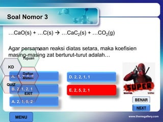 …CaO(s) + …C(s)  …CaC2(s) + …CO2(g)
Agar persamaan reaksi diatas setara, maka koefisien
masing-masing zat berturut-turut adalah…
Soal Nomor 3
www.themegallery.com
BENAR
SALAHNEXT
A. 2, 1, 5, 2
B. 2, 1, 2, 1
A. 1, 2, 1, 2
E. 2, 5, 2, 1
D. 2, 2, 1, 1
E. 2, 5, 2, 1
x
MENU
Tujuan
QUIZ
Daftar
Materi
KD
EXIT
 