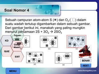 Soal Nomor 4
Sebuah campuran atom-atom S ( ) dan O2 ( ) dalam
suatu wadah tertutup digambarkan dalam sebuah gambar.
Dari gambar berikut ini, manakah yang paling mungkin
menurut persamaan 2S + 3O2  2SO3
www.themegallery.com
BENAR
SALAHNEXT
x
MENU
Tujuan
QUIZ
Daftar
Materi
KD
EXIT
 