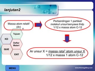 lanjutan2
www.themegallery.com
Massa atom relatif
(Ar)
Perbandingan 1 partikel/
molekul unsur/senyawa thdp
1/12 x massa atom C-12
Ar unsur X = massa rata2 atom unsur X
1/12 x massa 1 atom C-12
x
MENU
Tujuan
QUIZ
Daftar
Materi
KD
EXIT
 