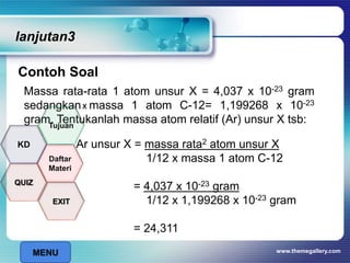 lanjutan3
Contoh Soal
www.themegallery.com
Massa rata-rata 1 atom unsur X = 4,037 x 10-23 gram
sedangkan massa 1 atom C-12= 1,199268 x 10-23
gram. Tentukanlah massa atom relatif (Ar) unsur X tsb:
Ar unsur X = massa rata2 atom unsur X
1/12 x massa 1 atom C-12
= 4,037 x 10-23 gram
1/12 x 1,199268 x 10-23 gram
= 24,311
x
MENU
Tujuan
QUIZ
Daftar
Materi
KD
EXIT
 