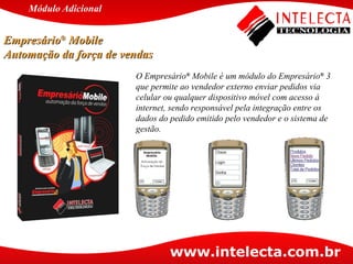 O Empresário ®  Mobile é um módulo do Empresário ®  3 que permite ao vendedor externo enviar pedidos via celular ou qualquer dispositivo móvel com acesso à internet, sendo responsável pela integração entre os dados do pedido emitido pelo vendedor e o sistema de gestão. Empresário ®  Mobile  Automação da força de vendas Módulo   Adicional 