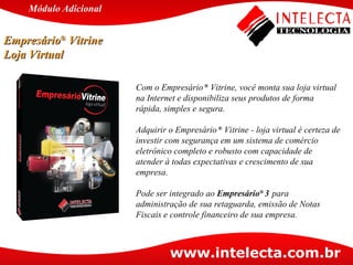 Com o Empresário  ®  Vitrine, você monta sua loja virtual na Internet e disponibiliza seus produtos de forma rápida, simples e segura. Adquirir o Empresário  ®  Vitrine - loja virtual é certeza de investir com segurança em um sistema de comércio eletrônico completo e robusto com capacidade de atender à todas expectativas e crescimento de sua empresa. Pode ser integrado ao  Empresário ®  3   para administração de sua retaguarda, emissão de Notas Fiscais e controle financeiro de sua empresa. Empresário ®  Vitrine  Loja Virtual Módulo   Adicional 
