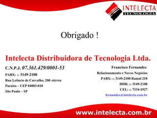 Intelecta Distribuidora de  Tecnologia  Ltda. C.N.P.J.  07.361.429/0001-53 PABX:   11  3149-2100 Rua Leôncio de Carvalho, 200 - térreo Paraiso  – CEP 04003-010 São Paulo – SP Francisco Fernandes  Relacionamento e Novos Negócios PABX:  11  3149-2100 Ramal 218 DDR:  11  3149-2108 CEL:  11  7334-1927 [email_address] Obrigado ! 
