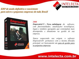 2008 Empresário ® 3 -   Nova embalagem   do   software, com funcionalidades, atualizações tecnológicas, legais e módulos agregados que contemplam mais desempenho e dinamismo na gestão de sua empresa. Nunca esquecendo sua origem, o software Empresário®  permanece com a mesma filosofia principal, ser basicamente um  guia de gestão para as pequenas empresas .  ERP de modo definitivo e consistente para micro e pequenas empresas de todo Brasil 