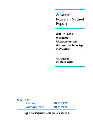 Advance Research Method ReportJust- In- Time Inventory Management in Automotive Industry in PakistanPresented to :                                                                                                                                                Dr. Khalid  Jamil Studied by :Adil AzizID # 2938Sheema Raza ID # 2936IQRA UNIVERSITY – GULSHAN CAMPUS<br />Title: <br />Concept and implementation of ‘’ Just-in-time inventory ‘’ in automotive industry in the perception of customer satisfaction in Pakistan.  <br />Introduction:<br />Today world perception is changed from past, in the past whatever companies are producing buyers are compel to purchase that, if the buyers wants any changes in it , companies were not entertaining buyers in this regards. Today… companies are focuses on the customer perceptions and want to satisfy them in their percept values. These values can be vary entity to entity or region to region … and can be evaluate in means of quality, durability, timely delivery and customized product which satisfied the customer’s needs.  But when we are talking about customer satisfaction… it emerges a horizon, which can be anything require by customer and we have to provide as per required time. So thing is that to look critically on each aspect of customer satisfaction criteria’s  and tried to serve in best possible manner  in order to retain the customer.<br />The Just-in-Time inventory system is not covering those entire customer aspects but providing a very valuable way out of to get rid with all these problems. <br />Just-In-Time inventory system is “ the material, at the right time, at the  right place, and in the right quantity. ”  <br />The companies who wants to have a JIT system is doesn’t means that everything will be done in rush. JIT concept provides a very organized way to the organization to manage their resources and allocated healthy way from the hierarchy of employees to all work flow material, machine, all processes till final completion of product. But we should keep the one thing in our minds that Synergy is the only thing that can improve business results which refer the JIT concept is just one relation in the entire series!<br />Statement of the Problem:<br />In Pakistan, automotive industry is one of the major shareholders in growth revenue indicator. But currently accordingly to our observation heavy duty automobile sector (Buses and Truck assemblers and manufactures like Hinopak, Nissan, Ghandhara industries and many others) facing many problems in supplies which causes to delay in deliveries. The eventually result is affect to customer adversely. <br />It’s understood that when customer is paying for his desire product and not getting the product as per his desire, definitely customer will be moved for the next option!<br />It is a not a new but a very common problem in each local automobile industry to shortage of supply with parts suppliers.  <br />The Purpose of the Study:<br />The purpose of this study to optimize the inventory, supply demand relationship in order to achieve the customer’s satisfaction and enhance the productivity growth of the automotive manufacturing organization.  By thorough study to learn the strategies of auto motive’s leaders.  <br />Literature Review:<br />ProductionConsumptionBufferDemand                       Just-in-time inventory concept _ figure Just-In-Time is manufacturing philosophy which integrates with time, labor, material, proper allocation, reduced cost, quality improvement, productivity and efficiency with technology. The main idea is that companies only focus on what the customer demand on the basis of firm orders rather than forecasting. Companies have to utilize their resource in best possible manner. <br />JIT History & Importance _ Nevertheless JIT is not a new thing. The phrase JIT is used by Henry Ford C.E.O of Ford Motors Company in 1920s very first. Further more the technique with some advancement in this published by Toyota Motors Corporation by implementing as “Toyota Production System” (TPS) in 1954 and attaining the drastic result by using this technique which leads to maximum profit and great return in investment with lower the inventory level and having the privileged of customer satisfaction. The most important aspects of JIT are Reduced set up times in warehouse, improved flows of goods in/through/out warehouse, Employees who have multi-skills are utilized more efficiently, Better consistency of scheduling and stability of employee work hours, enhanced emphasis on supplier relationships, Supplies persist around the clock keeping workers productive and businesses focused on turnover, and without any doubt with better quality products, higher productivity and lower production costs.<br />Reduction in Inventoy & Productivity Growth _ it is Value-added  equals  the firm's sales during  the fiscal year, minus  the costs of purchased materials and services. It is observed that in Japan companies gain in their sales almost 50% by just cutting down their Work –In-Process Inventory during  a  period  of from the  late  1960s to  the  early  1980s   and on average, each  10%  reduction  in  inventory  led  to  about  a  1% gain  in  labor productivity,  with  a  lag  of <br />about  one  year. 1 <br />,[object Object],They worked out on 52 automotive industries in Japna in which Eight were direct assembler of core and three were contract assembler and rest of the 41 industries were the parts supplier directly to them. All industries were interlink through ERP system and precisely look on stock and replenishment.<br />Another thought is carried out through study that good qaulity is drive on the basis of lower inventory and it is only a poor intution that qaultity will improved through keeping the stock. It is only causes to defective production. <br />The Methodology:<br />The method of this study will be based on interviews with the direct stake holders of automobile industries and their experiences. We will try to get their actual problems which they are facing in maintaining the inventory and why they are keeping the bulk stock which holds a huge investment? What are minimum and maximum stock levels?  <br />We will arrange an in-depth interview which will base on sample size of 5 ~ 6 persons. After taking their views we will do a survey based on a questionnaire, having the questions about implementation of Just-in-time inventory.<br />After that survey we will concise all problems and try to give the solution in form of implementation of Just-in-time inventory to avoid their existing scenario of stress management and risk management and rushing towards to get accomplished the given task.   <br />References:<br />,[object Object]