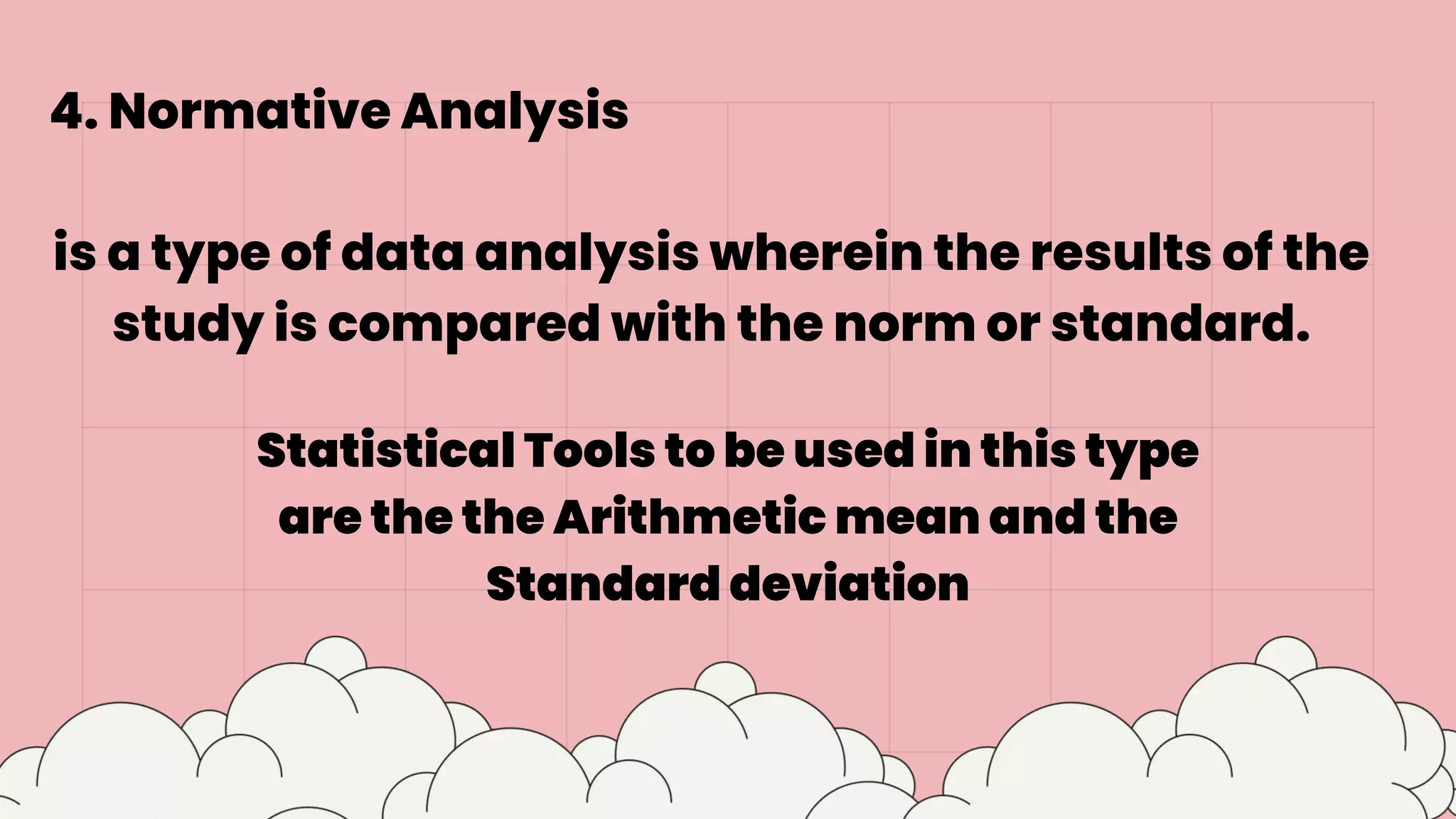 4. Normative Analysis
is a type of data analysis wherein the results of the
study is compared with the norm or standard.
Statistical Tools to be used in this type
are the the Arithmetic mean and the
Standard deviation
 