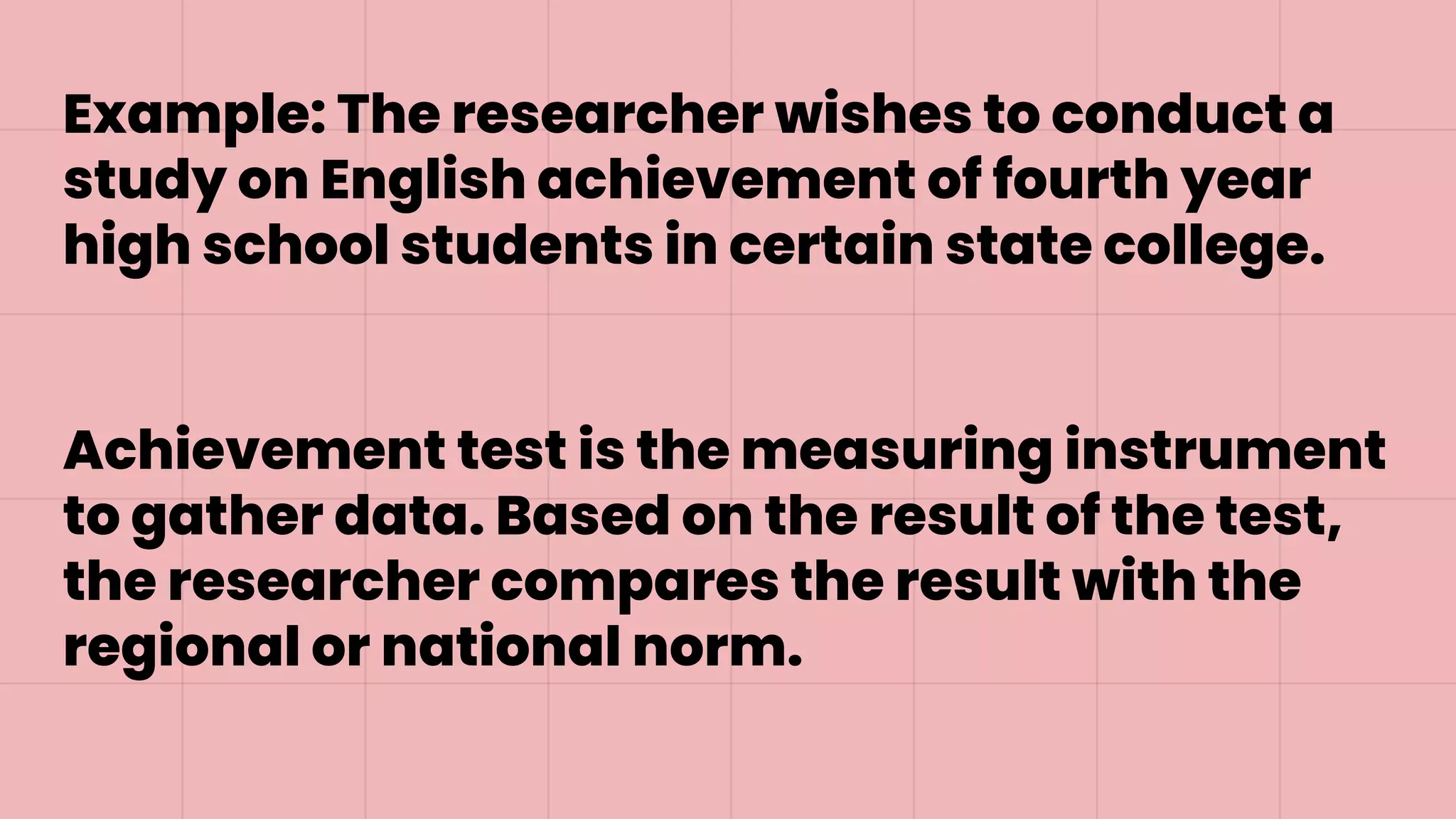 Example: The researcher wishes to conduct a
study on English achievement of fourth year
high school students in certain state college.
Achievement test is the measuring instrument
to gather data. Based on the result of the test,
the researcher compares the result with the
regional or national norm.
 