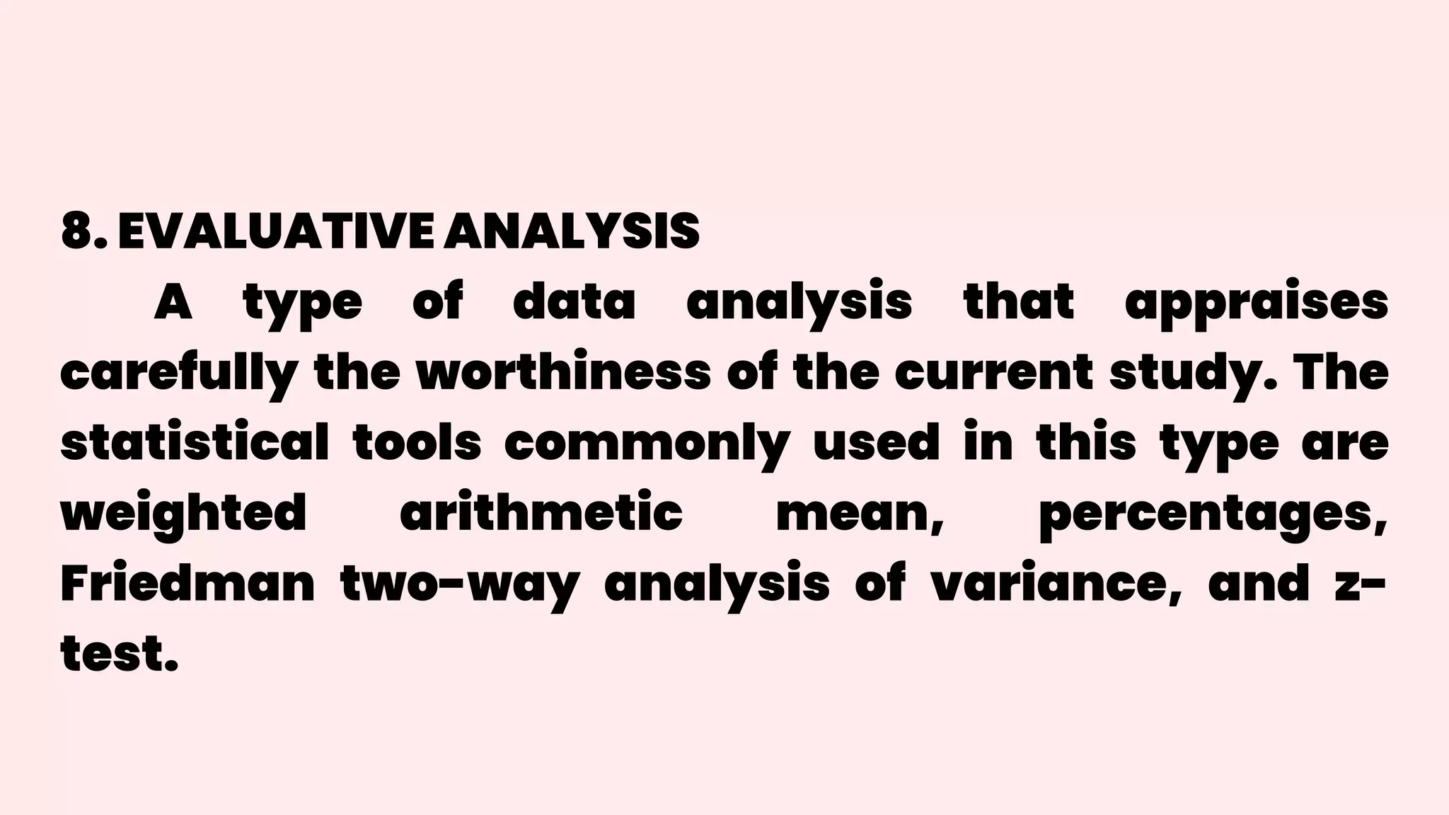 8. EVALUATIVE ANALYSIS
A type of data analysis that appraises
carefully the worthiness of the current study. The
statistical tools commonly used in this type are
weighted arithmetic mean, percentages,
Friedman two-way analysis of variance, and z-
test.
 