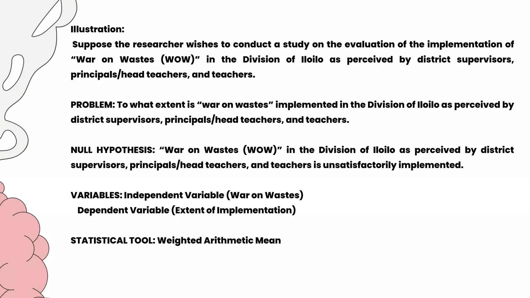 Illustration:
Suppose the researcher wishes to conduct a study on the evaluation of the implementation of
“War on Wastes (WOW)” in the Division of Iloilo as perceived by district supervisors,
principals/head teachers, and teachers.
PROBLEM: To what extent is “war on wastes” implemented in the Division of Iloilo as perceived by
district supervisors, principals/head teachers, and teachers.
NULL HYPOTHESIS: “War on Wastes (WOW)” in the Division of Iloilo as perceived by district
supervisors, principals/head teachers, and teachers is unsatisfactorily implemented.
VARIABLES: Independent Variable (War on Wastes)
Dependent Variable (Extent of Implementation)
STATISTICAL TOOL: Weighted Arithmetic Mean
 