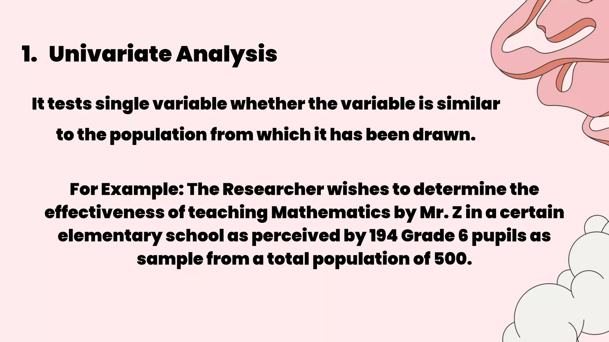 1. Univariate Analysis
It tests single variable whether the variable is similar
to the population from which it has been drawn.
For Example: The Researcher wishes to determine the
effectiveness of teaching Mathematics by Mr. Z in a certain
elementary school as perceived by 194 Grade 6 pupils as
sample from a total population of 500.
 