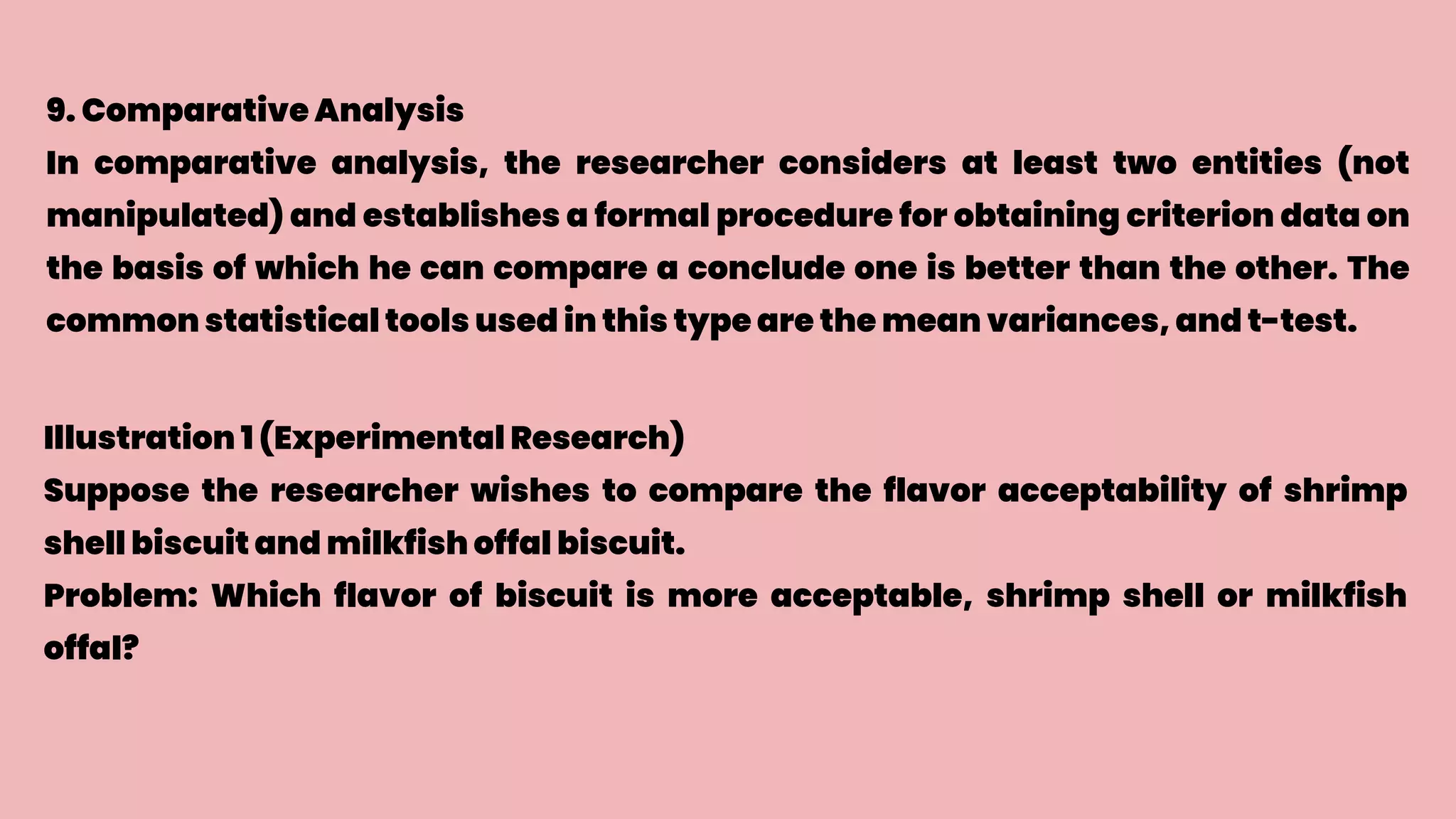 9. Comparative Analysis
In comparative analysis, the researcher considers at least two entities (not
manipulated) and establishes a formal procedure for obtaining criterion data on
the basis of which he can compare a conclude one is better than the other. The
common statistical tools used in this type are the mean variances, and t-test.
Illustration 1 (Experimental Research)
Suppose the researcher wishes to compare the flavor acceptability of shrimp
shell biscuit and milkfish offal biscuit.
Problem: Which flavor of biscuit is more acceptable, shrimp shell or milkfish
offal?
 