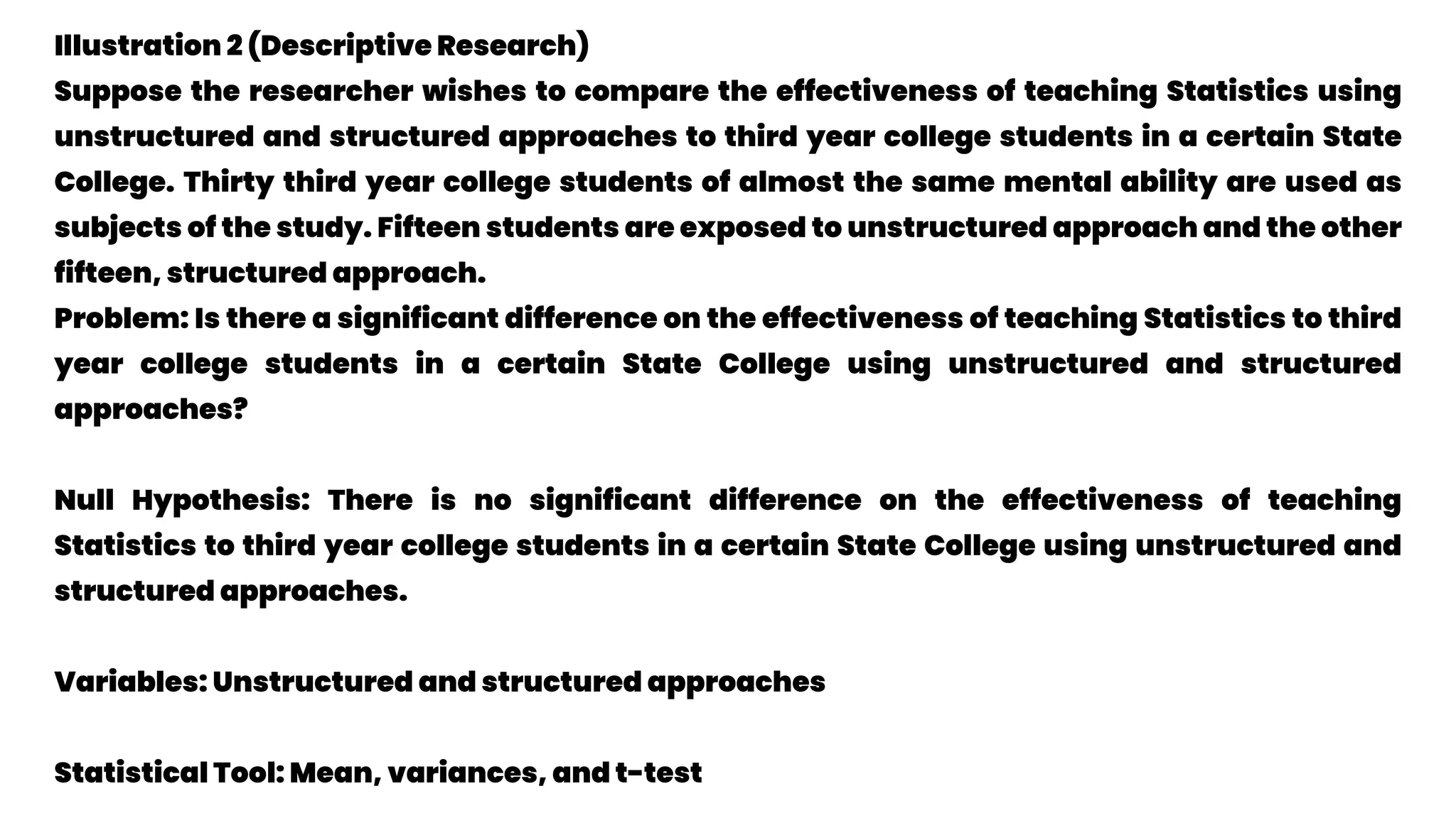 Illustration 2 (Descriptive Research)
Suppose the researcher wishes to compare the effectiveness of teaching Statistics using
unstructured and structured approaches to third year college students in a certain State
College. Thirty third year college students of almost the same mental ability are used as
subjects of the study. Fifteen students are exposed to unstructured approach and the other
fifteen, structured approach.
Problem: Is there a significant difference on the effectiveness of teaching Statistics to third
year college students in a certain State College using unstructured and structured
approaches?
Null Hypothesis: There is no significant difference on the effectiveness of teaching
Statistics to third year college students in a certain State College using unstructured and
structured approaches.
Variables: Unstructured and structured approaches
Statistical Tool: Mean, variances, and t-test
 