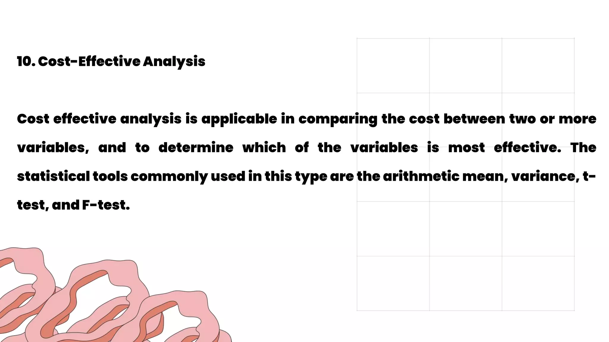 10. Cost-Effective Analysis
Cost effective analysis is applicable in comparing the cost between two or more
variables, and to determine which of the variables is most effective. The
statistical tools commonly used in this type are the arithmetic mean, variance, t-
test, and F-test.
 