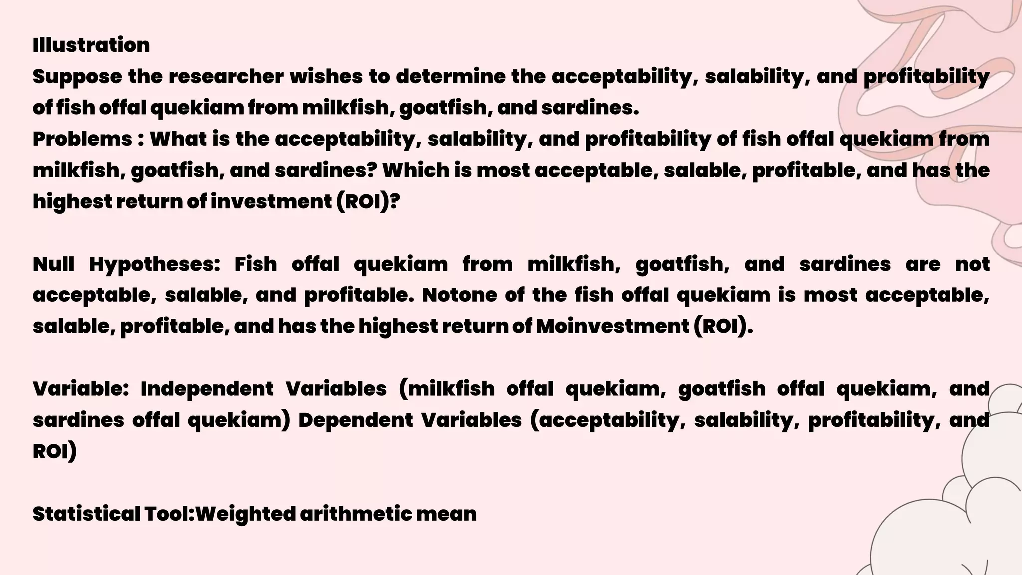Illustration
Suppose the researcher wishes to determine the acceptability, salability, and profitability
of fish offal quekiam from milkfish, goatfish, and sardines.
Problems : What is the acceptability, salability, and profitability of fish offal quekiam from
milkfish, goatfish, and sardines? Which is most acceptable, salable, profitable, and has the
highest return of investment (ROI)?
Null Hypotheses: Fish offal quekiam from milkfish, goatfish, and sardines are not
acceptable, salable, and profitable. Notone of the fish offal quekiam is most acceptable,
salable, profitable, and has the highest return of Moinvestment (ROI).
Variable: Independent Variables (milkfish offal quekiam, goatfish offal quekiam, and
sardines offal quekiam) Dependent Variables (acceptability, salability, profitability, and
ROI)
Statistical Tool:Weighted arithmetic mean
 