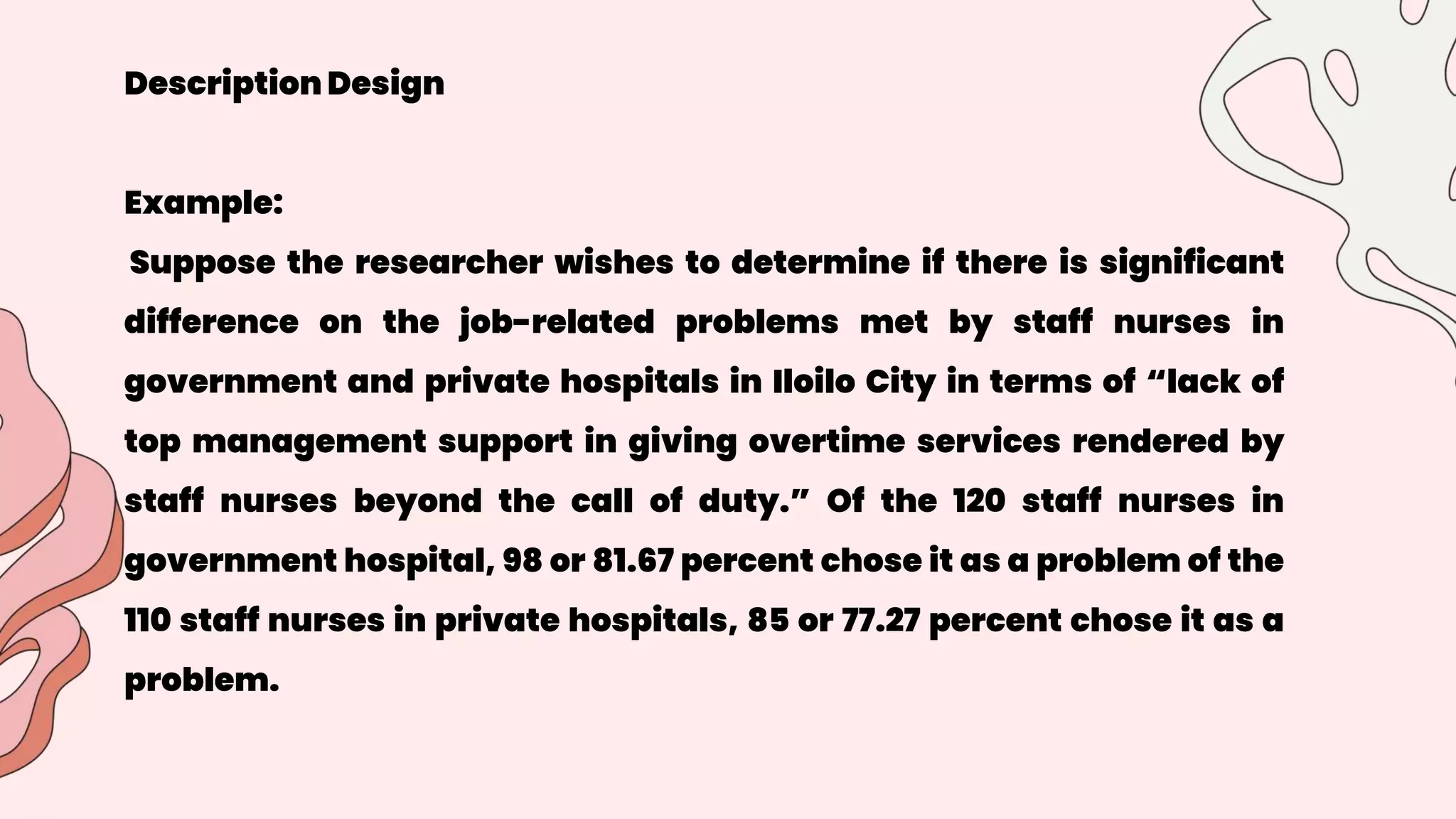 Description Design
Example:
Suppose the researcher wishes to determine if there is significant
difference on the job-related problems met by staff nurses in
government and private hospitals in Iloilo City in terms of “lack of
top management support in giving overtime services rendered by
staff nurses beyond the call of duty.” Of the 120 staff nurses in
government hospital, 98 or 81.67 percent chose it as a problem of the
110 staff nurses in private hospitals, 85 or 77.27 percent chose it as a
problem.
 