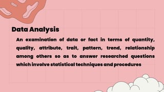 Data Analysis
An examination of data or fact in terms of quantity,
quality, attribute, trait, pattern, trend, relationship
among others so as to answer researched questions
which involve statistical techniques and procedures
 