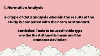 4. Normative Analysis
is a type of data analysis wherein the results of the
study is compared with the norm or standard.
Statistical Tools to be used in this type
are the the Arithmetic mean and the
Standard deviation
 