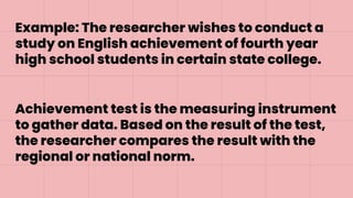 Example: The researcher wishes to conduct a
study on English achievement of fourth year
high school students in certain state college.
Achievement test is the measuring instrument
to gather data. Based on the result of the test,
the researcher compares the result with the
regional or national norm.
 