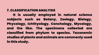 7. CLASSIFICATION ANALYSIS
It is usually employed in natural science
subjects such as Botany, Zoology, Biology,
Phycology, Ichthyology, Conchology, Mycology,
and the like. The specimens collected are
classified from phylum to species. Taxonomic
studies of plants and animals are commonly used
in this study.
 