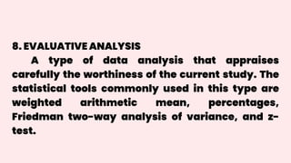 8. EVALUATIVE ANALYSIS
A type of data analysis that appraises
carefully the worthiness of the current study. The
statistical tools commonly used in this type are
weighted arithmetic mean, percentages,
Friedman two-way analysis of variance, and z-
test.
 