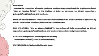 Illustration:
Suppose the researcher wishes to conduct a study on the evaluation of the implementation of
“War on Wastes (WOW)” in the Division of Iloilo as perceived by district supervisors,
principals/head teachers, and teachers.
PROBLEM: To what extent is “war on wastes” implemented in the Division of Iloilo as perceived by
district supervisors, principals/head teachers, and teachers.
NULL HYPOTHESIS: “War on Wastes (WOW)” in the Division of Iloilo as perceived by district
supervisors, principals/head teachers, and teachers is unsatisfactorily implemented.
VARIABLES: Independent Variable (War on Wastes)
Dependent Variable (Extent of Implementation)
STATISTICAL TOOL: Weighted Arithmetic Mean
 