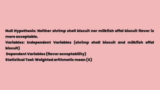 Null Hypothesis: Neither shrimp shell biscuit nor milkfish offal biscuit flavor is
more acceptable.
Variables: Independent Variables (shrimp shell biscuit and milkfish offal
biscuit)
Dependent Variables (flavor acceptability)
Statistical Tool: Weighted arithmetic mean (X)
 