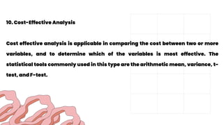 10. Cost-Effective Analysis
Cost effective analysis is applicable in comparing the cost between two or more
variables, and to determine which of the variables is most effective. The
statistical tools commonly used in this type are the arithmetic mean, variance, t-
test, and F-test.
 