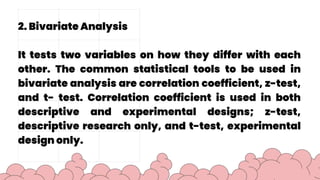 2. Bivariate Analysis
It tests two variables on how they differ with each
other. The common statistical tools to be used in
bivariate analysis are correlation coefficient, z-test,
and t- test. Correlation coefficient is used in both
descriptive and experimental designs; z-test,
descriptive research only, and t-test, experimental
design only.
 