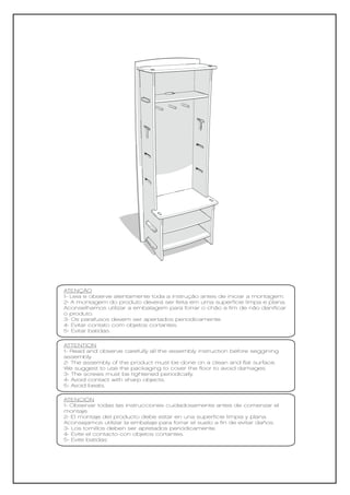 ATENÇÃO
1- Leia e observe atentamente toda a instrução antes de iniciar a montagem.
2- A montagem do produto deverá ser feita em uma superfície limpa e plana.
Aconselhamos utilizar a embalagem para forrar o chão a fim de não danificar
o produto.
3- Os parafusos devem ser apertados periodicamente.
4- Evitar contato com objetos cortantes.
5- Evitar batidas.

ATTENTION
1- Read and observe carefully all the assembly instruction before seggining
assembly.
2- The assembly of the product must be done on a clean and flat surface.
We suggest to use the packaging to cover the floor to avoid damages.
3- The screws must be tightened periodically.
4- Avoid contact with sharp objects.
5- Avoid beats.

ATENCIÓN
1- Observar todas las instrucciones cuidadosamente antes de comenzar el
montaje.
2- El montaje del producto debe estar en una superficie limpia y plana.
Aconsejamos utilizar la embalaje para forrar el suelo a fin de evitar daños.
3- Los tornillos deben ser apretados periódicamente.
4- Evite el contacto con objetos cortantes.
5- Evite batidas
 