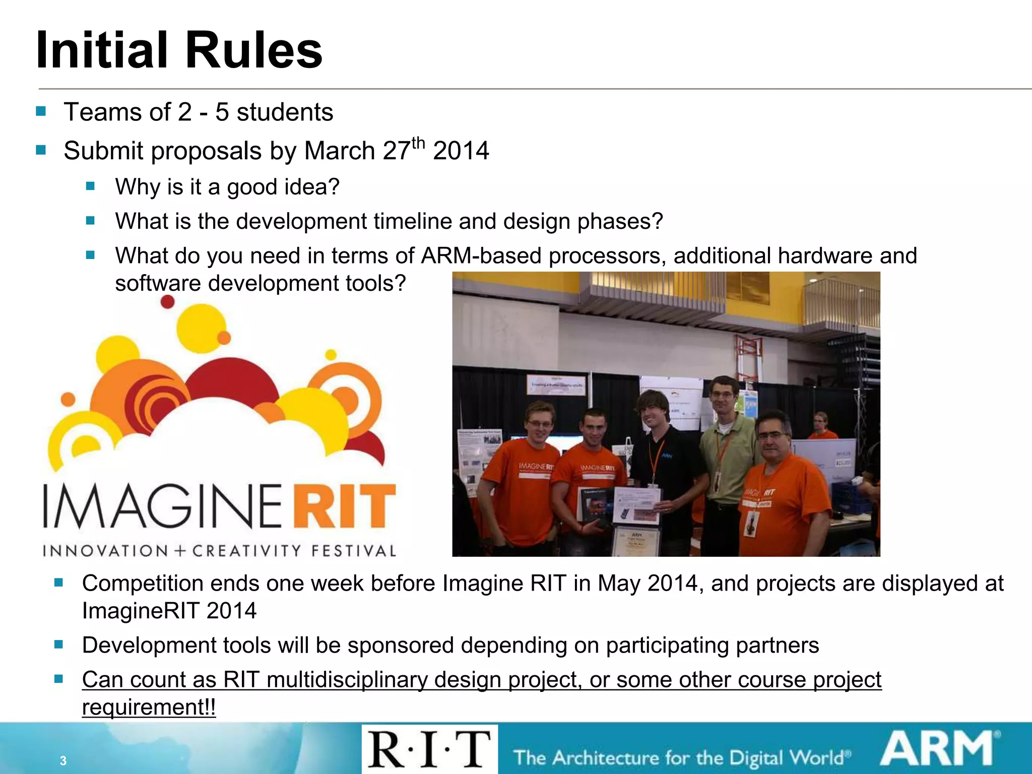 3
Initial Rules
 Teams of 2 - 5 students
 Submit proposals by March 27th
2014
 Why is it a good idea?
 What is the development timeline and design phases?
 What do you need in terms of ARM-based processors, additional hardware and
software development tools?
 Competition ends one week before Imagine RIT in May 2014, and projects are displayed at
ImagineRIT 2014
 Development tools will be sponsored depending on participating partners
 Can count as RIT multidisciplinary design project, or some other course project
requirement!!
 