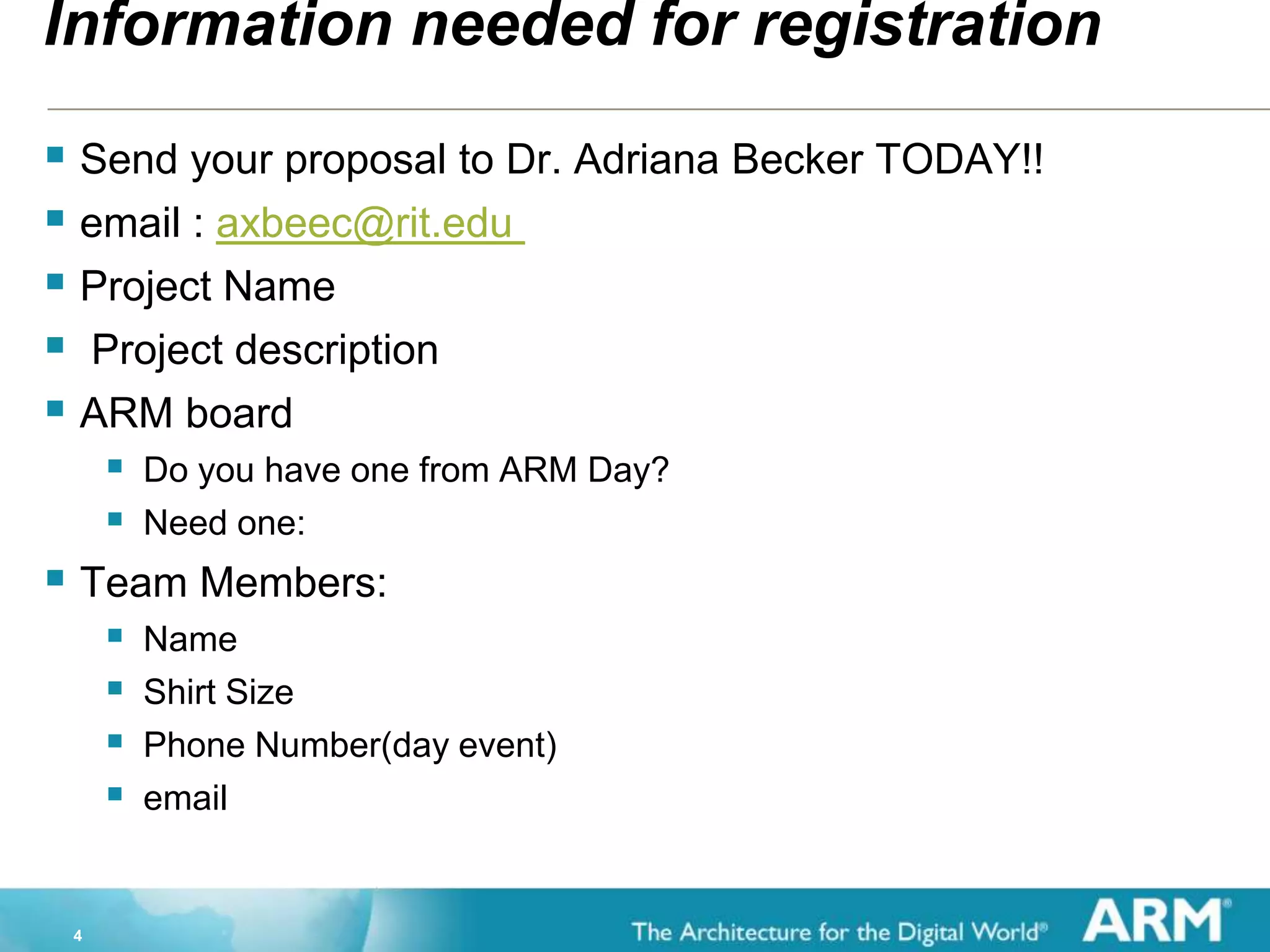 4
Information needed for registration
 Send your proposal to Dr. Adriana Becker TODAY!!
 email : axbeec@rit.edu
 Project Name
 Project description
 ARM board
 Do you have one from ARM Day?
 Need one:
 Team Members:
 Name
 Shirt Size
 Phone Number(day event)
 email
 