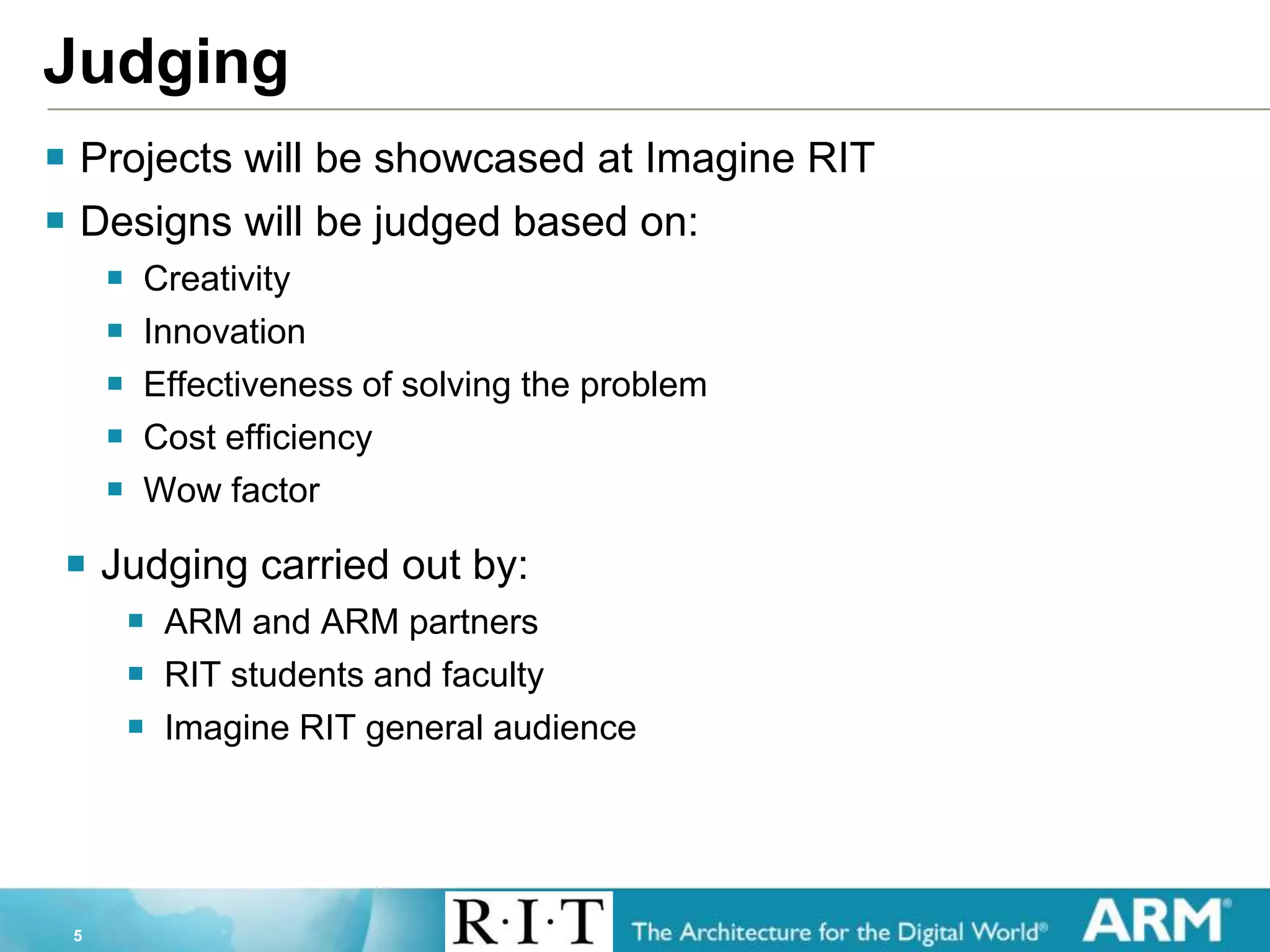 5
Judging
 Projects will be showcased at Imagine RIT
 Designs will be judged based on:
 Creativity
 Innovation
 Effectiveness of solving the problem
 Cost efficiency
 Wow factor
 Judging carried out by:
 ARM and ARM partners
 RIT students and faculty
 Imagine RIT general audience
 
