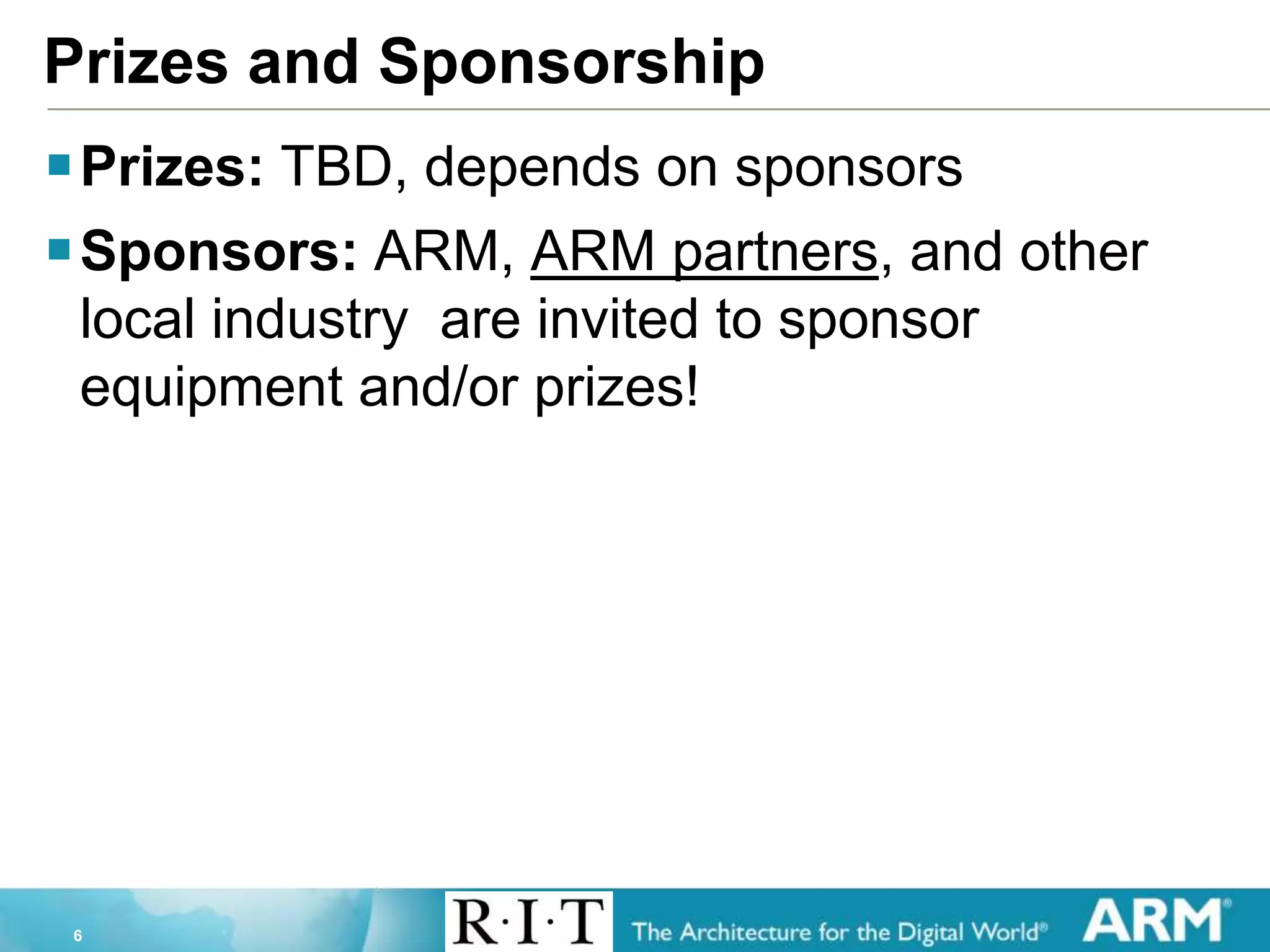 6
Prizes and Sponsorship
Prizes: TBD, depends on sponsors
Sponsors: ARM, ARM partners, and other
local industry are invited to sponsor
equipment and/or prizes!
 