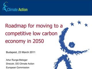 Roadmap for moving to a competitive low carbon economy in 2050 Budapest, 23 March 2011 Artur Runge-Metzger Direcotr, DG Climate Action  European Commission 