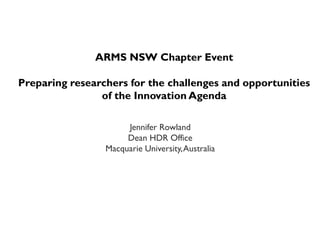 ARMS NSW Chapter Event
Preparing researchers for the challenges and opportunities
of the Innovation Agenda
Jennifer Rowland
Dean HDR Office
Macquarie University,Australia
 
