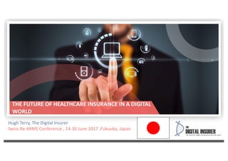 Hugh Terry, The Digital Insurer
Swiss Re ARMS Conference , 14-16 June 2017 ,Fukuoka, Japan
THE FUTURE OF HEALTHCARE INSURANCE IN A DIGITAL
WORLD
 