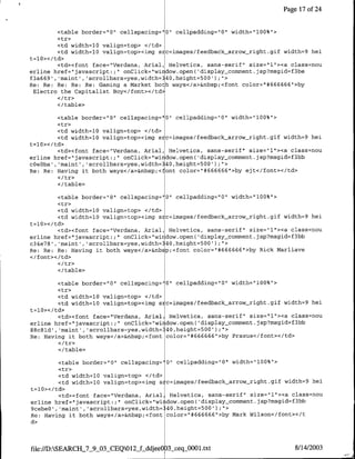 Page 17 of 24


         <table border="10" cellspacing="0" cellpadding="0' width="100%">
         <tr>
         <td width=10 valign=top> </td>
         <td width=10 valign=top><img sic=images/feed~back-arrow-right.gif width=9 hei
t=10></td>
         <td><font face="Verdana, Anial, Helvetica, sans-serif" size="1"><a class=nou
erline href="javascript:;" onClick="wi idow.open( 'display~comment.jsp?msgid=f3be
f3a669' ,'maint','scrollbars=yes,width=340,height=500');<I>
Re: Re: Re: Re: Re: Gaming a Market both ways</a>&nbsp;<font color="#666666">by
 Electro the Capitalist Boy</font></td>

          </table>

         <table border="O" cellspacing="0" cellpaddirng="O" width="100%">
         <tr>
         <td width=1Q valign=top> </td>
         <td width=1Q valign=top><img s c=images/feedback arrow-right.gif width=9 hei
t=l0></td>
         <td><font face="Verdana, Arial, Helvetica, sans-serif" size="1"><a class=nou
erline href="javascript:;"f onClick="wirdow.open( 'display~comment. jsp?msgid=f3bb
c~e~ba' ,'maint' ,'scrollbars=yes,width= 40,height=500') U'>
Re: Re: Having it both ways'c/a>&nbsp;<font color="#666666">by ejt</font></td>

          </table>

          <table border="0" cellspacing= "0" cellpadding="10" width="100%">
          <tr>
          <td width=10 valign=top> </td>
          <td width=10 valign=top><img s c=images/feedback arrow-right.gif width=9 hei
t=l10 ></Itd>
         <td><fornt face="Verdana, Arial, Helvetica, sans-serif' size="l"><a class=nou
erline href="javascript:;" onClick="wirdow.open( 'display-comment .jsp?msgid=f3bb
c34e78 , 'maint', scrollbars=yes,width= 40,height=500') ;">
Re: Re: Re: Having it both ways</a>&nbsp;<font color="#666666">by Rick Marliave
</font></td>

          <I/table>

         <table border="0" cellspacing=' 0" cellpadding="0" width="l00%">
         <tr>
         <td width=10 valign=top> <Itd>
         <td width=10 valign=top><img sic=images/feedback arrow_right.gif width=9 hei
t=10>< /td>
         <td><font face="Verdaria, Anial, Helvetica, sans-serif" size="1"><a class=nou
erline href="javascript.;" onClick="wirdow.open( display~comment .jsp?msgid=f3bb
88c8ld' ,'maint' ,'scrollbars=yes,width= -40,height=500') ;">
Re: Having it both ways</a>&nbsp;<font color="f4666666">by Praxus</font></td>

           </table>

         <table border="0" cellspacing=' 0" cellpadding="0" width="100%">
         <tr>
         <td width=l0 valign=top> <Itd>
         <td width=l0 valign=top><img s c=images/feedback-arrow-right.gif width=9 hei
t=10></td>
         <td><font tace='Verdana, Anial, Helvetica, sans-serif" size=" 1"><a class=nou
erline href="javascript:;" onClick="wiidow.open( 'display-comment jsp?msgid=f3bb
9cebe0' ,'maint', 'scrollbars=yes,width= 40,height=500');if>
Re: Having it both ways</a>&nbsp;<font color="#666666">by Mark Wilson</tont></t
di>



file:/D:SEARCHJ7 9 03CEQ012 f ddjee0 3 ceqOOltt8/14/2003
 