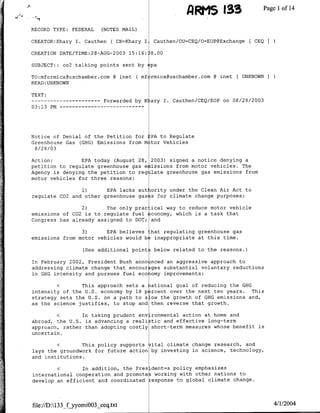 A        , 33Page               Ilofl14
RECORD TYPE: FEDERAL       (NOTES MAIL)

CREATOR:Khary I. Cauthen ( CN=Khary I      Cauthen/OU=CEQ/O=EOP@Exchange    [ CEQ I

CREATION DATE/TIME:28-AUG-2003 15:16:     8.00

SUBJECT: : co2 talking points sent by     pa

TO:mformica~uschamber.com @ mnet ( mf rmica~uschamber.com @ mnet [ UNKNOWN
READ:UNKNOWN

TEXT:
               …-----------Forwarded by Kiary I.   Cauthen/CEQ/EOP on 08/28/2003
03:13 PM…--    - - - - -- - - - - - -




Notice of Denial of the Petition for ]PA to Regulate
Greenhouse Gas (GHG) Emissions from M tor Vehicles
 8/2 8/03

Action:         EPA today (August 28, 2003) signed a notice denying a
petition to regulate greenhouse gas e issions from motor vehicles. The
Agency is denying the petition to regilate greenhouse gas emissions from
motor vehicles for three reasons:

                1)      EPA lacks aut ority under the Clean Air Act to
regulate C02 and other greenhouse gas s for climate change purposes;

                2)      The only prac ical way to reduce motor vehicle
emissions of C02 is to regulate fuel ?conomy, which is a task that
Congress has already assigned to DOT; and

                3)      EPA believes :hat regulating greenhouse gas
emissions from motor vehicles would b~ inappropriate at this time.

                    (See additional point3 below related to the reasons.)

In February 2002, President Bush anno nced an aggressive approach to
addressing climate change that encour ges substantial voluntary reductions
in GHG intensity and pursues fuel ecolomy improvements:

          < ~ This approach sets a iational goal of reducing the GHG
intensity of the U.S. economy by 18 p rcent over the next ten years. This
strategy sets the U.S. on a path to s ow the growth of GHG emissions and,
as the science justifies, to stop and then reverse that growth.

           <    ~In taking prudent environmental action at home and
abroad, the U.S. is advancing a reali tic and effective long-term
approach, rather than adopting costly short-term measures whose benefit is
uncertain.

           < ~ This policy supports 7ital climate change research, and
lays the groundwork for future action by investing in science, technology,
and institutions.

          <     ~In addition, the Pres dent=s policy emphasizes
international cooperation and promotes working with other nations to
develop an efficient and coordinated response to global climate change.



file://D:133_fjyyomiOO3_ceq.txt                                                      4/1/2004
 