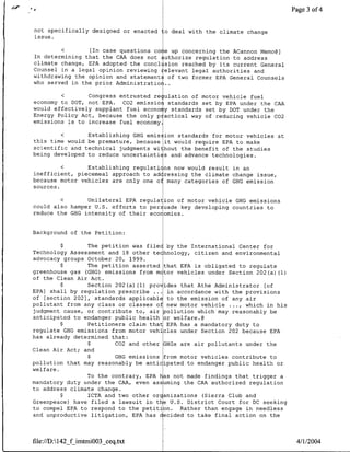 401 a                                                      ~~~~~~~~~~~~~~~~~
                                                                                 3 of 4


not specifically designed or enacted   o deal with the climate change
issue.

           <    ~[In case questions co e up concerning the ACannon Memo@]
In determining that the CAA does not authorize regulation to address
climate change, EPA adopted the concl sion reached by its current General
Counsel in a legal opinion reviewing relevant legal authorities and
withdrawing the opinion and statements of two former EPA General Counsels
who served in the prior Administration

            <Congress entrusted re ulation of motor vehicle fuel
economy to DOT, not EPA. C02 emissior standards set by EPA under the CAA
would effectively supplant fuel econo y standards set by DOT under the
Energy Policy Act, because the only p actical way of reducing vehicle CO2
emissions is to increase fuel economy.

            <Establishing GHG emis ion standards for motor vehicles at
this time would be premature, because it would require EPA to make
scientific and technical judgments without the benefit of the studies
being developed to reduce uncertainti s and advance technologies.

            <Establishing regulati ns now would result in an
inefficient, piecemeal approach to adcressing the climate change issue,
because motor vehicles are only one of many categories of GHG emission
sources.

            <Unilateral EPA regulation of motor vehicle GHG emissions
could also hamper U.S. efforts to per uade key developing countries to
reduce the GHG intensity of their eco omies.


Background of the Petition:

         $       The petition was filec by the International Center for
Technology Assessment and 18 other technology, citizen and environmental
advocacy groups October 20, 1999.
         $       The petition asserted that EPA is obligated to regulate
greenhouse gas (GHG) emissions from m tor vehicles under Section 202(a) (1)
of the Clean Air Act.
         $       Section 202(a) (1) provides that Athe Administrator [of
EPA] shall by regulation prescribe ... in accordance with the provisions
of [section 202], standards applicable to the emission of any air
pollutant from any class or classes of new motor vehicle . ... which in his
judgment cause, or contribute to, air pollution which may reasonably be
anticipated to endanger public health or welfare.@
         $       Petitioners claim that EPA has a mandatory duty to
regulate GHG emissions from motor vehicles under Section 202 because EPA
has already determined that:
                 $       C02 and other GHGs are air pollutants under the
Clean Air Act; and
                 $       GHG emissions from motor vehicles contribute to
pollution that may reasonably be anticipated to endanger public health or
welfare.
                 To the contrary, EPA has not made findings that trigger a
mandatory duty under the CAA, even assuming the CAA authorized regulation
to address climate change.
         $       ICTA and two other organizations (Sierra Club and
Greenpeace) have filed a lawsuit in the U.S. District Court for DC seeking
to compel EPA to respond to the petition. Rather than engage in needless
and unproductive litigation, EPA has decided to take final action on the



file://D:142_f imtmi003_ceq~txt                                              4/1/2004
 