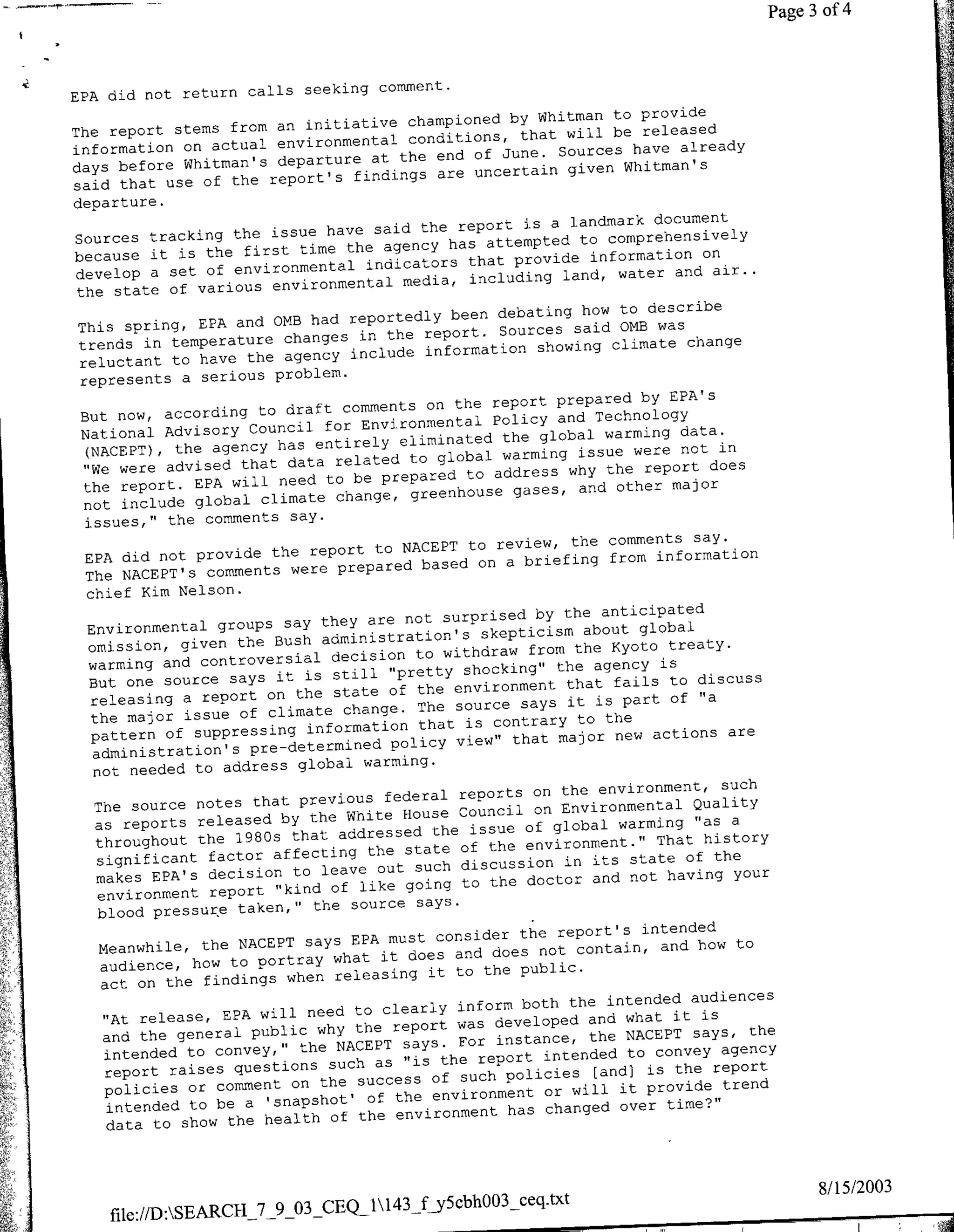 44
                                                                                              ?~~~~~~~~~~~~~~~
                                    --




                                        comment.
       EPA did not return calls seeking
                                                               Whitman to provide
                                   initiative championed by
        The report stems from an                 conditions, that will be
                                                                            released
        information on actual environmental the end of June. Sources have already
                                             at
        days before Whitman's departure                                   Whitman's
                                          findings are uncertain given
        said that use of the report's
        departure.
                                                                    landmark document
                                      have said the report is a
        Sources tracking the issue                                   to comprehensively
                                         the agency has attempted
        because it is the first time                                                on
                                            indicators that provide information air..
        develop a set of environmental          media, including   land, water and
         the state of various environmental
                                                                     how to describe
                                    had reportedly been debating
         This spring, EPA and OMB                          Sources said 0MB was
                                           in the report.
         trends in temperature changes                         showing climate change
         reluctant to have  the agency include information
         represents a serious problem.
                                                                            by EPA's
                                        comments on the report prepared
         But now, according to draft                              and Technology
                                      for Environmental Policy
         National Advisory Council                                      warming data.
                    the agency has   entirely eliminated the global              not in
          (NACEPT),                              to global warming issue were
          "We were advised that data related                        why the  report does
                                      to be prepared to address
          the report. EPA will need              greenhouse gases, and other
                                                                                major
                                       change,
          not include global climate
          issues," the comments say.
                                                                                       say.
                                                    NACEPT to review, the comments
          EPA did    not provide the report to                               from information
                                          prepared based on a briefing
          The NACEPT's comments were
          chief Kim Nelson.
                                                                      the anticipated
                                        they are not surprised by
          Environmental groups say                                       about global
                                        administration's skepticism
          omission, given the Bush                                      the Kyoto treaty.
                                         decision to withdraw from
          warming and controversial                                        agency is
                                         still "pretty shocking" the
           But one source says it is                                   that fails to discuss
                                          state of the environment
           releasing a report on the                  The source says it is part
                                                                                    of "a
           the   major issue of climate change. that i contrary to the
           pattern of supesig information                                         actions are
                                                   policy view" that major new
           administration's pre-determined     warming.
           not needed to address global
                                                                                          such
                                                          reports on the environment,
            The source   notes that previous federal                                   Quality
                                            White House Council on Environmental "as a
            as reports released by the                                        warming
                                           addressed the issue of global
            throughout the 1980s that                      of the environment." That
                                                                                        history
                                                the state
            significant factor affecting out such discussion in its state of the
                                        leave
            makes EPA's decision to                               doctor and not having your
            environment report    "kind of like going to the
                                             source says.
            blood pressur~e taken," the
                                                                                 intended
                                             EPA must consider the report's
        A    Meanwhile, the NACEPT says                                 contain, and how to
                                          what it does and does not
             audience, how to portray
                                          releasing it to the public.
             act on the findings when
                                                                             intended audiences
                                             to clearly inform both the
             "At release, EPA will need                                   and what it is
                                              the report was developed
             and the general public why                                   the NACEPT says, the
              intended  to convey,"  the NACEPT says. For instance,            to convey agency
                                         such as "is the report intended
              report raises questions                                      [and) is the report
                                              success of such policies
't,   ~       policies or comment on the                                           rvd      rn
                                                of the environment or willi
              intended to be a 'snapshot'                           changed over time?"
                                         of the environment has
              data to show the health



                                                                                                  8/15/2003
            file://D:SEARCII_7_9_03_CEQ_1143_fjyScbhOO3_ceq.txt
 