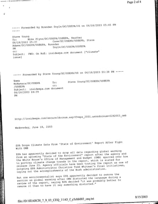 Page 2 of 4




                                                on 06/18/2003 05:45 PM
       …w--
        orwarded   by Brendan Doyle/DC/USEPA/US


Steve Young
                                       Heather
To:       Mike Flynn/DC/USEPA/US@EPA,
                          Case/DC/USEPA/US@EPAt Steve
06/18/2003 05:37
                       Brendan
Adams/DC/USEPA/US@EPA,
                          Doyle/DC/USEPA/US@EPA
PM                                      ouet[ciae
cc:                                   douet       "cia"
Subject:  FWD: On RoE: insideepa.ccm
issue]




                                             on 06/18/2003 05:38 PM…---
         orwarded by Steve young/DC/USEPA/US
       …r--

Emma
                         To:           Steve Young/DC/USEPA/US@EPA,
McNamara/DC/USEPA
                         cc:
/US@EPA
Subject:  insideepa.com document
06/18/2003 04:39
PM




                                                                            00 3
                                                                                   _omb
                                              epa_ 2 0 01.ask&docnum=6lS2
 http: //insideepa.com/secure/docnum~asp?f


 Wednesday, June 18,     2003




                                                           Report After Fight
                           From 'State of Environment'
  EPA Drops Climate Data
  With 0MB
                                                               global warming
                                  to drop all data regarding
  EPA has apparently decided                        report after the agency
                                                                              and
                                       Environment"
   from  an upcoming "State of the                         (0MB) sparred  over how
                               of Management and Budget
   the White House's Office                     report, which is slated
                                                                          for
                                 trends in the
   to portray climate change                                 the  report as one of
                              officials have been touting
   release June 23. Agency                   Todd Whitman's final initiatives,
                                  Christine
   outgoing EPA Administrator
                                       of the Bush administration.
   laying   out the accomplishments
                                                               to remove the
                                says EPA apparently decided
   But one environmentalist                                language during a
                                 after 0MB distorted the
    section on global warming                                       better to
                                     EPA decided "it was probably
    review of the report, saying
                             it say something distorted."
    remove it than to have




                                                                                                8/15/2003
                                        gy~cbhOO3_ceq.txt
   file://D:SEARCH 7_9_03_CEQ_1143
 