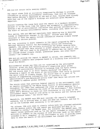 44
                                                                                              ?~~~~~~~~~~~~~~~
                                    --




                                        comment.
       EPA did not return calls seeking
                                                               Whitman to provide
                                   initiative championed by
        The report stems from an                 conditions, that will be
                                                                            released
        information on actual environmental the end of June. Sources have already
                                             at
        days before Whitman's departure                                   Whitman's
                                          findings are uncertain given
        said that use of the report's
        departure.
                                                                    landmark document
                                      have said the report is a
        Sources tracking the issue                                   to comprehensively
                                         the agency has attempted
        because it is the first time                                                on
                                            indicators that provide information air..
        develop a set of environmental          media, including   land, water and
         the state of various environmental
                                                                     how to describe
                                    had reportedly been debating
         This spring, EPA and OMB                          Sources said 0MB was
                                           in the report.
         trends in temperature changes                         showing climate change
         reluctant to have  the agency include information
         represents a serious problem.
                                                                            by EPA's
                                        comments on the report prepared
         But now, according to draft                              and Technology
                                      for Environmental Policy
         National Advisory Council                                      warming data.
                    the agency has   entirely eliminated the global              not in
          (NACEPT),                              to global warming issue were
          "We were advised that data related                        why the  report does
                                      to be prepared to address
          the report. EPA will need              greenhouse gases, and other
                                                                                major
                                       change,
          not include global climate
          issues," the comments say.
                                                                                       say.
                                                    NACEPT to review, the comments
          EPA did    not provide the report to                               from information
                                          prepared based on a briefing
          The NACEPT's comments were
          chief Kim Nelson.
                                                                      the anticipated
                                        they are not surprised by
          Environmental groups say                                       about global
                                        administration's skepticism
          omission, given the Bush                                      the Kyoto treaty.
                                         decision to withdraw from
          warming and controversial                                        agency is
                                         still "pretty shocking" the
           But one source says it is                                   that fails to discuss
                                          state of the environment
           releasing a report on the                  The source says it is part
                                                                                    of "a
           the   major issue of climate change. that i contrary to the
           pattern of supesig information                                         actions are
                                                   policy view" that major new
           administration's pre-determined     warming.
           not needed to address global
                                                                                          such
                                                          reports on the environment,
            The source   notes that previous federal                                   Quality
                                            White House Council on Environmental "as a
            as reports released by the                                        warming
                                           addressed the issue of global
            throughout the 1980s that                      of the environment." That
                                                                                        history
                                                the state
            significant factor affecting out such discussion in its state of the
                                        leave
            makes EPA's decision to                               doctor and not having your
            environment report    "kind of like going to the
                                             source says.
            blood pressur~e taken," the
                                                                                 intended
                                             EPA must consider the report's
        A    Meanwhile, the NACEPT says                                 contain, and how to
                                          what it does and does not
             audience, how to portray
                                          releasing it to the public.
             act on the findings when
                                                                             intended audiences
                                             to clearly inform both the
             "At release, EPA will need                                   and what it is
                                              the report was developed
             and the general public why                                   the NACEPT says, the
              intended  to convey,"  the NACEPT says. For instance,            to convey agency
                                         such as "is the report intended
              report raises questions                                      [and) is the report
                                              success of such policies
't,   ~       policies or comment on the                                           rvd      rn
                                                of the environment or willi
              intended to be a 'snapshot'                           changed over time?"
                                         of the environment has
              data to show the health



                                                                                                  8/15/2003
            file://D:SEARCII_7_9_03_CEQ_1143_fjyScbhOO3_ceq.txt
 