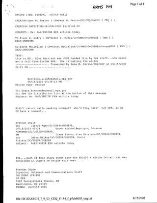 ARMS jqq                 Page I of 4

RECORD TYPE:     FEDERAL     (NOTES MAIL)

CREATOR:Dana M. Perino(         CN=Dana M. Perino/OU=CEQ/O=EOP    [ CEQI

CREATION DATE/TTME:18-JUN-2003        18:52:46.00

SUBJECT: : Re:    RoE/INSIDE EPA article today

TO:Trent D. Duffy(         CN=Trent D. Duffy/OU=OMB/O=EOP@EOP    [ 0MB I
READ: UNKNOWN

CC:Scott McClellan     (CN=Scott     McClellan/OU-WHO/O=EOP@Exchange@EOP   [WHO
READ:UNKNOWN

TEXT:
this is BS.. Lisa Harrison was JUST handed this by her staff .. . she never
got a call from Inside EPA.   She is'calling the editor
      ----------------- Forwarded by Dana M. Perino/CEQ/EOP on 06/18/2003
06:51 PM -- - - - - - - - - -    - - -




        Harrison. Lisa~epamail .epa.gov
        06/18/2003 06:39:13 PM
Record Type: Record

To: Doyle. Brendan~epamail .epa. gov
cc: See the distribution list at the bottom of this message
Subject: Re: RoE/INSIDE EPA article today




didn't return calls seeking comment?         who'd they call?    not OPA, as we
DO have a comment ...




Brendan Doyle
To:       Jarrod Agen/DC/USEPA/US@EPA,
06/18/2003 05:38           brown.michael~epa.gov, Suzanne
Ackerman/DC/USE PA/US@EPA,
PM                         Diane Esanu, Lisa Harrison/DC/USEPA/US@EPA
cc:       Daiva Balkus/DC/USEPA/US@EPA, Sonia
Altieri/DC/USEPA/US@EPA
Subject:  ROE/INSIDE EPA article today




FYI.... .part of this story stems from the NACEPT's advice letter that was
mentioned in OCEM's FR notice this week ...


Brendan Doyle
Director, Outreach and Communications        Staff
OET/OPRO C2811R)
US EPA
1200 Pennsylvania Avenue, NW
Washington, DC 20460
PHONE:   202/564-6935




file://D:SEARCH_7_9_03_CEQ_1144ffp7cbhOO3 ceq.txt                                 8/15/2003
 