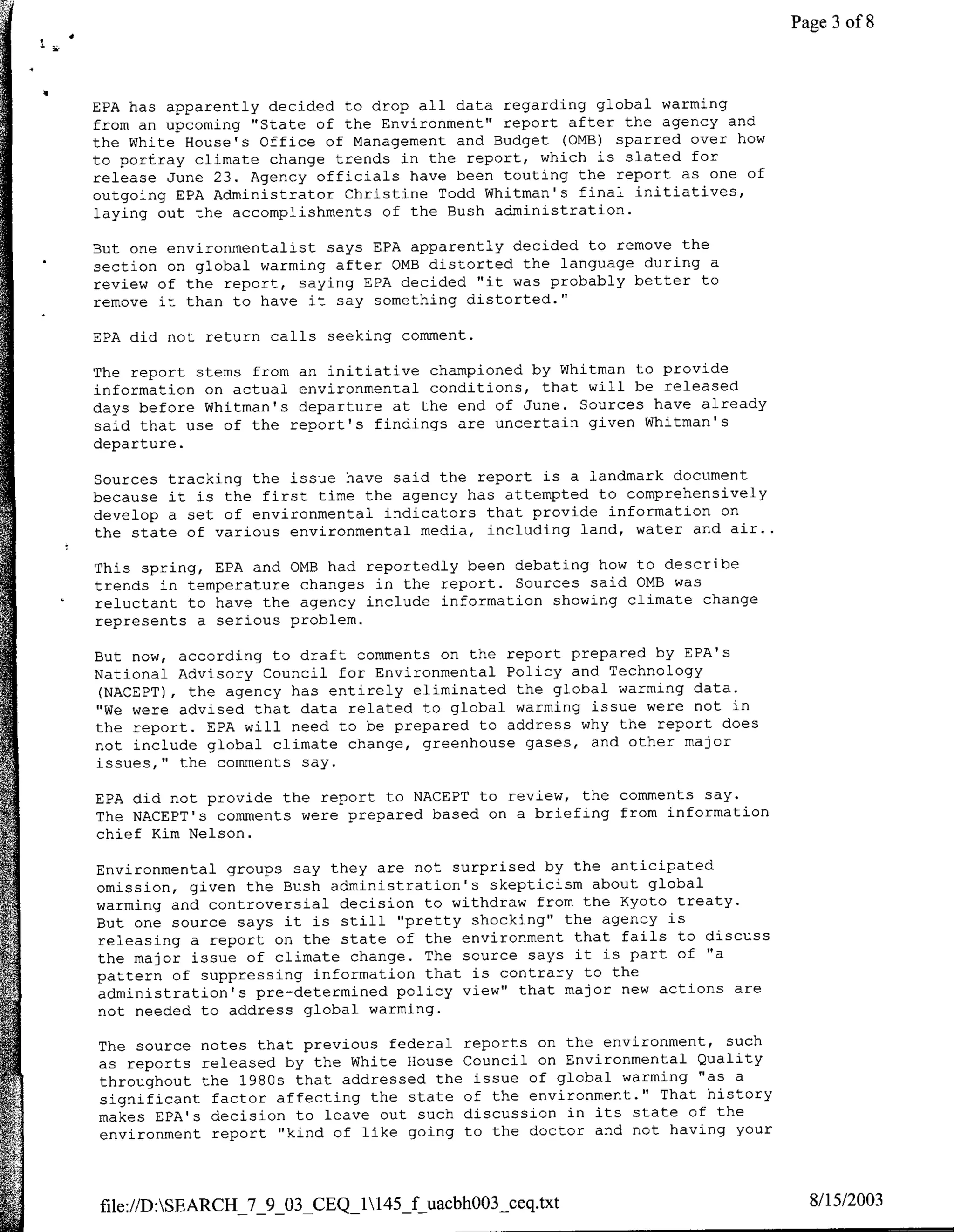 Page 3 of 8



EPA has apparently decided to drop all data regarding global warming
from an upcoming "State of the Environment" report after the agency and
the White House's Office of Management and Budget (0MB) sparred over how
to portray climate change trends in the report, which is slated for
release June 23. Agency officials have been touting the report as one of
outgoing EPA Administrator Christine Todd Whitman's final initiatives,
laying out the accomplishments of the Bush administration.

But one environmentalist says EPA apparently decided to remove the
section on global warming after OME distorted the language during a
review of the report, saying EPA decided "it was probably better to
remove it than to have it say something distorted."

EPA did not return calls seeking comment.

The report stems from an initiative championed by Whitman to provide
information on actual environmental conditions, that will be released
days before Whitman's departure at the end of June. Sources have already
said that use of the report's findings are uncertain given Whitman's
departure.

Sources tracking the issue have said the report is a landmark document
because it is the first time the agency has attempted to comprehensively
develop a set of environmental indicators that provide information on
the state of various environmental media, including land, water and air..

This spring, EPA and 0MB had reportedly been debating how to describe
trends in temperature changes in the report. Sources said 0MB was
reluctant to have the agency include information showing climate change
represents a serious problem.

But now, according to draft comments on the report prepared by EPA's
National Advisory Council for Environmental Policy and Technology
 (NACEPT), the agency has entirely eliminated the global warming data.
"We were advised that data related to global warming issue were not in
the report. EPA will need to be prepared to address why the report does
not include global climate change, greenhouse gases, and other major
issues," the comments say.

EPA did not provide the report to NACEPT to review, the comments say.
The NACEPT's comments were prepared based on a briefing from information
chief Kim Nelson.

Environmental groups say they are not surprised by the anticipated
omission, given the Bush administration's skepticism about global
warming and controversial decision to withdraw from the Kyoto treaty.
But one source says it is still "pretty shocking" the agency is
releasing a report on the state of the environment that fails to discuss
the major issue of climate change. The source says it is part of "a
pattern of suppressing information that is contrary to the
administration's pre-determined policy view" that major new actions are
not needed to address global warming.

The source notes that previous federal reports on the environment, such
as reports released by the White House Council on Environmental Quality
throughout the 1980s that addressed the issue of global warming "as a
significant factor affecting the state of the environment." That history
makes EPA's decision to leave out such discussion in its state of the
environment report "kind of like going to the doctor and not having your



file://DSEARCH_7_9_03 CEQ_1145_f uacbhO03_ceq.txt                           8/15/2003
 