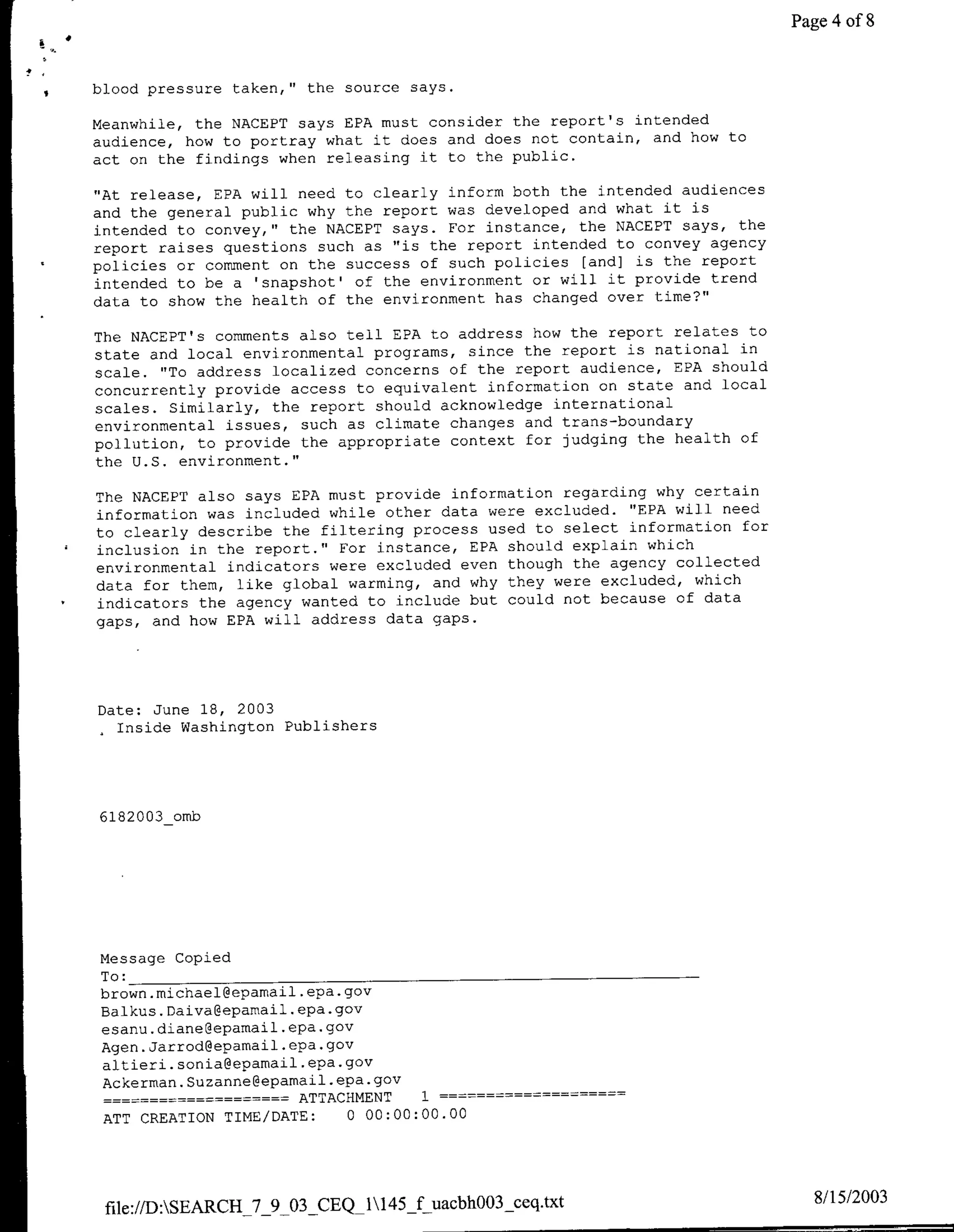 Page 4 of 8


blood pressure taken," the source says.

Meanwhile, the NACEPT says EPA must consider the report's intended
audience, how to portray what it does and does not contain, and how to
act on the findings when releasing it to the public.

"At release, EPA will need to clearly inform both the intended audiences
and the general public why the report was developed and what it is
intended to convey," the NACEPT says. For instance, the NACEPT says, the
report raises questions such as "is the report intended to convey agency
policies or comment on the success of such policies [and] is the report
intended to be a 'snapshot' of the environment or will it provide trend
data to show the health of the environment has changed over time?"

The NACEPT's comments also tell EPA to address how the report relates to
state and local environmental programs, since the report is national in
scale. "To address localized concerns of the report audience, EPA should
concurrently provide access to equivalent information on state and local
scales. Similarly, the report should acknowledge international
environmental issues, such as climate changes and trans-boundary
pollution, to provide the appropriate context for judging the health of
the U.S. environment."

The NACEPT also says EPA must provide information regarding why certain
information was included while other data were excluded. "EPA will need
to clearly describe the filtering process used to select information for
inclusion in the report." For instance, EPA should explain which
environmental indicators were excluded even though the agency collected
data for them, like global warming, and why they were excluded, which
indicators the agency wanted to include but could not because of data
gaps, and how EPA will address data gaps.




Date: June 18, 2003
 .Inside Washington Publishers




6182003_omb




Message Copied
To: __________________________________
brown. michael~epamai-l .epa. gov
Balkus. Daiva~epamail.epa.gov
esanu.diane~epamail .epa.gov
Agen. Jarrod~epamail .epa. gov
altieri. sonia~epamail .epa. gov
Ackerman. Suzanne~eparnail .epa. gov
                 …----ATTACHMENT      1  -


ATT CREATION TIME/DATE:       0 00:00:00.00




 file://D:SEARCH_7_9_03   CEQ_1145_f uacbh003 ceq.txt                       8/15/2003
 