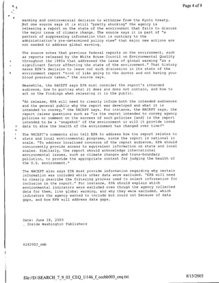 Page 4 of 9


    warming and controversial decision to withdraw from the Kyoto treaty.
    .But one source says it is still "pretty shocking" the agency is
    releasing a report on the state of the environment that fails to discuss
    the major issue of climate change. The source says it is part of "a
    pattern of suppressing information that is contrary to the
    administration's pre-determined policy view" that major new actions are
    not needed to address global warming.

    The source notes that previous federal reports on the environment, such
    as reports released by the White House Council on Environmental Quality
*   throughout the 1980s that addressed the issue of global warming "as a
    significant factor affecting the state of the environment." That history
    makes EPA's decision to leave out such discussion in its state of the
*   environment report "kind of like going to the doctor and not having your
    blood pressure taken," the source says.

    Meanwhile, the NACEPT says EPA must consider the report's intended
    audience, how to portray what it does and does not contain, and how to
    act on the findings when releasing it to the public.

    "At release, EPA will need to clearly inform both the intended audiences
    and the general public why the report was developed and what it is
    intended to convey," the NACEPT says. For instance, the NACEPT says, the
    report raises questions such as "is the report intended to convey agency
    policies or comment on the success of such policies [and] is the report
    intended to be a 'snapshot' of the environment or will it provide trend
    data to show the health of the environment has changed over time?"

    The NACEPT's comments also tell EPA to address how the report relates to
    state and local environmental programs, since the report is national in
    scale. "To address localized concerns of the report audience, EPA should
    concurrently provide access to equivalent information on state and local
    scales. Similarly, the report should acknowledge international
    environmental issues, such as climate changes and trans-boundary
    pollution, to provide the appropriate context for judging the health of
    the U.S. environment."

    The NACEPT also says EPA must provide information regarding why certain
    information was included while other data were excluded. "EPA will need
    to clearly describe the filtering process used to select information for
    inclusion in the report." For instance, EPA should explain which
    environmental indicators were excluded even though the agency collected
    data for them, like global warming, and why they were excluded, which
    indicators the agency wanted to include but could not because of data
    gaps, and how EPA will address data gaps.




    Date: June 18, 2003
      Inside Washington Publishers




    6182003_omb




    file://D:SEARCH_7_9_03   CEQ_1146_f-Cccbh003_ceq.txt                       8/15/2003
 