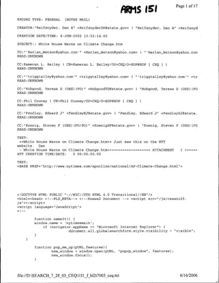 AU S IS1                        Page 1 ofl17
RECORD TYPE: FEDERAL      (NOTES MAIL)

CREATOR: "Reifsnyder, Dan A"l <ReifsnyderDA~state.gov>       C    "Reifsnyder, Dan A" <Reifsnyd

CREATION DATE/TIME:     4-JUN-2002   13:52:14.00

SUBJECT::    White House Warns on Climate Change.htm

TO: "'Harlan_~Watson~yahoo.com''     <Harlan_Watson~ya~hoo.com>       ( "'HarlanWatson~yahoo.com
READ :UNKNOWN

CC:Kameran L. Bailey ( CN=Kameran L. Bailey/OU=CEQ/O=EOP@EOP              E CEQ
READ :UNKNOWN

CC:"' trigqtalley~ya~hoo.com11     <triggtalley~yahoo.com>   ( "triggtal~ley~yahoo.coml          <tr
READ :UNKNOWN

CC:"Hobgood, Teresa D     COES) (F0)" <HobgoodTD~State.gov>       C   "Hobgood, Teresa D    COBS) CFO
READ:UNKNOWN

CC:Phil Cooney     C CN=Phil   Cooney/OU=CEQ/O=EONgEOP   [ CEQI
READ:UNKNOWN

CC:"Fendley, Edward J" <FendleyEJ~state.gov>        ( "Fendley, Edward J"1 <FendleyEJ~state.
READ :UNKNOWN

CC: "Koenig, Steven F COES) (FO/PO)" <KoenigSF~state.gov>          ( "Koenig, Steven F COES) CEO
READ :UNKNOWN

TEXT:
 «<White House Warns on Climate Change.htm»> Just saw this on the NYT
website.  Dan
 - White House Warns on Climate Change.htm   ==========ATTACHMENT
                                               --                                          1
ATT CREATION TIME/DATE:   0 00:00:00.00

TEXT:
<BASE HREF="http://www.nytimes.com/aponline/national/AP-Climate-Change.html">




<IDOCTYPE HTML PUBLIC "-I/W3C//DTD HTML 4.0 Transitional//EN"!>
<html><head> <!--PLS_META--> <!--Knews2 Document -- > <script src="/js/csssniff.
is"><z/script>
<script language="JavaScript">


        function namelto)
        window.name = 'nytimesmain';
            if Cnavigator.appName == "Microsoft Internet Explorer")
                        ddcument.all.globalsearchform.style.visibility                   "visible";




            function pop-me up~pURL, features)f
                    new-window = window.open~pURL,    "popup window",       features);
                    new-window.focus()




file:/D:SEARCH_7_28_03_CEQ151_f hl2t7003 ceq.txt                                         6/16/2006
 