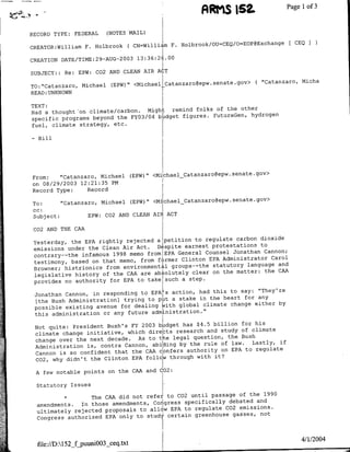 ARMIS 152.                  Pagel of3


    RECORD TYPE:     FEDERAL          (NOTES MAIL)

                                              ( CN=William F. Holbrook/OU=CEQ/O=EOP@Exchange   [ CEQI
    CREATOR:William           F.   Holbrook
                                          2003   13:36:26.00
    CREATION DATE/TIME:29-AUG-

    SUBJECT:: Re: EPW: C02 AND CLEAN AIR ACT
                                                                                    ( "Catanzaro, Micha
    TO:"Cataflzaro, Michael (EPW)" <MichaelCatanzaro~epw.senate.gov>
    READ:UNKNOWN
    TEXT:
                                                    folks of the other
    Had a thought on climate/carbon. Might remind
                                                         FutureGen, hydrogen
    specific programs beyond the FY03/04 budget figures.
    fuel, climate strategy, etc.

    -    Bill




    From:   "Catanzaro, Michael               (EPW)" <MiichaelCatanzaro~epw.senate.gov>
    on 08/29/2003 12:21:35 PM
    Record Type:    Record

    To:      "Catanzaro, Michael (EPW)" <MichaelCatanzaro~epw.senate.gov>
    cc:
    Subject:         EPW: C02 AND CLEAN AIR ACT

     C02 AND THE CAA
                                                    to regulate carbon dinoxide
     Yesterday, the EPA rightly rejected a petition
     emissions under the Clean Air Act. De spite earnest protestations to
                                                        Counsel Jonathan Cannon;
     contrary--the infamous 1998 memo from EPA General
     testimony, based on that memo, from firmer Clinton EPA Administrator Carol
                                                          statutory language and
     Browner; histrionics from environmental groups--the
                                                          on the matter: the CAA
     legislative history of the CAA are absolutely clear
     provides no authority for EPA to take such a step.
                                                         had this to say: "They're
        Jonathan Cannon, in responding to EPA's action,
                                                         in the heart for any
        [the Bush Administration] trying to put a stake
        possible existing avenue for dealing kith global climate change either by
        this administration or any future admIinistration."1
                                                        $4.5 billion for his
        Not quite: President Bush's FY 2003 bpIdget has
                                                               study of climate
        climate change initiative, which dirercts research'and
        change over the next decade. As to tihe  legal question, the Bush
                                                          rule of law.  Lastly, if
        Administration is, contra Cannon, abiding by the
        Cannon is so confident that the CAA  confers authority on EPA to regulate
                                                        with it?
        C02, why didn't the Clinton EPA follow through

        A few notable points on the CAA and C02:

        Statutory Issues

                       *The  CAA did not refer, to C02 until passage of the 1990
                                                                  debated and
        amendments. In those amendments, Congress specifically
                                                                 C02 emissions.
        ultimately rejected proposals to a~llw EPA to regulate
                                                                           not
2       ~Congress authorized EPA only to studV certain greenhouse gasses,


                                                                                                   4/1/2004
        file://D:l152_f~puuni003_ceq.txt
 