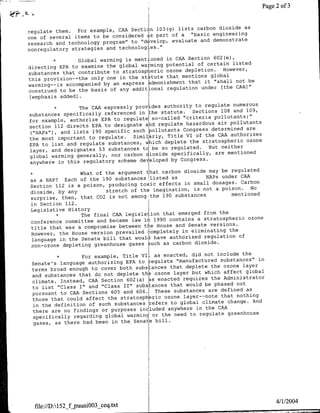 -.
                                                                                             2 of 3
                                                                                        ~~~~~~~~~~~~~~~~~~


                                                                     as
regulate them.  For example, CAA Section 103(g) lists carbon dioxide
                                                 a "basic engineering
one of several items to be considered as part of
                                                       and demonstrate
research and technology program" to "develop, evaluate
nonregulatory strategies and technologies."

              *Global  warming is mentioned in CAA Section 602 (e),
                                                        of certain listed
directing EPA to examine the global wIarming potential
                                                    depletion. However,
substances that contribute to stratospheric ozone
this provision--the only one in the statute  that mentions global
                                                     that it "shall not be
warming--is accompanied by an express a~dmonishment
construed to be the basis of any additional regulation under [the CAA]"
 [emphasis added).

              *The  CAA expressly podsauthority to regulate numerous
                                                     Sections 108 and 109,
substances specifically referenced in the statute.
                                                  "criteria pollutants;"
for example, authorize EPA to regulate so-called
                                                   hazardous air pollutants
section 112 directs EPA to designate a~d regulate
("HAPs"), and lists 190 specific such pollutants Congress determined are
                                                   VI of the CAA authorizes
the most important to regulate. Similarly, Title
                                                    the stratospheric ozone
EPA to list and regulate substances, which deplete         But neither
layer, and designates 53 substances toIbe so regulated.
global warming generally, nor carbon d~ioxide specifically, are mentioned
                                                 Congress.
anywhere in this regulatory scheme dev~eloped by

     *                  ~~~What of the argument tIhat carbon dioxide may be regulated
                                                          HAPs under CAA
as a HAP? Each of the 190 substancesilisted as
                                                   in small dosages. Carbon
Section 112 is a poison, producing toxic effects
dioxide, by any          stretch of the imagination, is not a poison. No
                                                                  mentioned
surprise, then, that C02 is not among-the 190 substances
in Section 112.
Legislative History
            *The     final CAA legislation that emerged from the
                                                       a stratospheric ozone
conference committee and became law i~1990 contains
                                                    Senate versions.
title that was a compromise between the House and
                                                  in elmntgth
However, the House version prevailed completely
language in the Senate bill that would  have authorized regulation of
                                                      dioxide.
non-ozone depleting greenhouse gases such as carbon

                *For example, Title VIJ, as enacted, did not include the
                                                                substances" in
 Senate's language authorizing EPA to tegulate "manufactured ozone layer
                                                    deplete the
 terms broad enough to cover both substances that
                                                      but which affect global
 and substances that do not deplete the ozone layer
                                                  requires the Administrator
 climate. Tnstead, CAA Section 602(a) ~s enacted
                                                    would be phased out
 to list "Class T" and "Class II" substances that
 pursuant to CAA Sections 605 and 606. These substances are defined as
                                                   layer--note that nothing
 those that could affect the stratospheric ozone
                                                          climate change. And
 in the definition of such substances refers to global
                                                        in the CAA
 there are no findings or purposes included anywhere
                                                     to regulate greenhouse
 specifically regarding global warming or the need
 gases, as there had been in the, SenatIe bil




                                                                                             4/1/2004
  file:/ID:152_ftjuuniOO3_ceq~txt
 