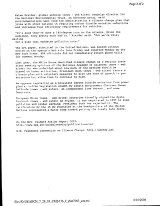 Page 2 of 2


 Kalee Kreider, global warming (news- web sites) campaign director for
 the National Environmental Trust, an advocacy group, said
 environmentalists want from the administration a climate change plan that
 joins with other nations in requiring carbon dioxide emission reductions
 and increased fuel efficiency requirements for vehicles.

  "It's good they've done a 180-degree turn on the science. Given the
  audience, they pretty much had to," Kreider said. "But we're still
waiting
  for a plan that mandates pollution cuts."

  The EPA paper, submitted to the United Nations, was posted without
  notice on the agency's Web site late Friday and reported Monday by The
  New York Times. EPA officials did not immediately return phone calls
  for comment Monday.

  Last year, the White House described climate change as a serious issue
  after seeking opinions of the National Academy of Sciences (news - web
  sites) but was undecided about how much of the problem should be
  blamed on human activities. President Bush (news - web sites) favors a
  climate plan with voluntary measures to slow the rate of growth in gas
  emissions but allow them to continue to rise.

  He opposes regulating as a pollutant carbon dioxide emissions from power
  plants, unlike legislation sought by Senate Environment Chairman James
  Jef fords (news - web sites), an independent from Vermont, and some
  Democrats.

  European Union (news - web sites) countries formally signed the Kyoto
  Protocol (news - web sites) on Friday. It was negotiated in 1997 to stem
  pollution and global warming; President Bush has rejected it. The
  ratification by the 15 EU countries at the headquarters Of the United
  Nations represented a major step toward putting the treaty into force.



  On the Net: Climate Action Report 2002:
  http://w    p~o/lblarigpbiain/a

  U.N. Framework Convention on Climate Change: http://unfccc.int




 file://D:SEARCH_7_28_03-CEQ156_fybat7003   ceq.txt                           6/16/2006
 